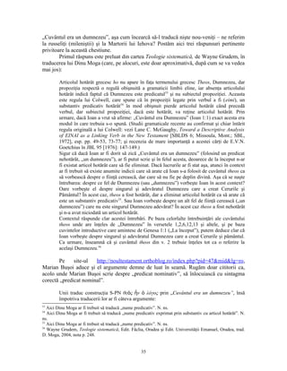 „Cuvântul era un dumnezeu”, aşa cum încearcă să-l traducă nişte nou-veniţi – ne referim
la russeliţi (mileniştii) şi la Martorii lui Iehova? Postăm aici trei răspunsuri pertinente
privitoare la această chestiune.
        Primul răspuns este preluat din cartea Teologie sistematică, de Wayne Grudem, în
traducerea lui Dinu Moga (care, pe alocuri, este doar aproximativă, după cum se va vedea
mai jos):

         Articolul hotărât grecesc ho nu apare în faţa termenului grecesc Theos, Dumnezeu, dar
         propoziţia respectă o regulă obişnuită a gramaticii limbii eline, iar absenţa articolului
         hotărât indică faptul că Dumnezeu este predicatul53 şi nu subiectul propoziţiei. Aceasta
         este regula lui Colwell, care spune că în propoziţii legate prin verbul a fi (eimi), un
         substantiv predicativ hotărât54 în mod obişnuit pierde articolul hotărât când precedă
         verbul, dar subiectul propoziţiei, dacă este hotărât, va reţine articolul hotărât. Prin
         urmare, dacă Ioan a vrut să afirme: „Cuvântul era Dumnezeu” (Ioan 1:1) exact acesta era
         modul în care trebuia s-o spună. (Studii gramaticale recente au confirmat şi chiar întărit
         regula originală a lui Colwell: vezi Lane C. McGaughy, Toward a Descriptive Analysis
         of EINAI as a Linking Verb in the New Testament [SBLDS 6; Missoula, Mont.; SBL,
         1972], esp. pp. 49-53, 73-77; şi recenzia de mare importanţă a acestei cărţi de E.V.N.
         Goetchius în JBL 95 [1976]: 147-149.)
         Sigur că dacă Ioan ar fi dorit să zică „Cuvântul era un dumnezeu” (folosind un predicat
         nehotărât, „un dumnezeu”), ar fi putut scrie şi în felul acesta, deoarece de la început n-ar
         fi existat articol hotărât care să fie eliminat. Dacă lucrurile ar fi stat aşa, atunci în context
         ar fi trebuit să existe anumite indicii care să arate că Ioan s-a folosit de cuvântul theos ca
         să vorbească despre o fiinţă cerească, dar care să nu fie pe deplin divină. Aşa că se naşte
         întrebarea: despre ce fel de Dumnezeu (sau „dumnezeu”) vorbeşte Ioan în acest context?
         Oare vorbeşte el despre singurul şi adevăratul Dumnezeu care a creat Cerurile şi
         Pământul? În acest caz, theos a fost hotărât, dar a eliminat articolul hotărât ca să arate că
         este un substantiv predicativ55. Sau Ioan vorbeşte despre un alt fel de fiinţă cerească („un
         dumnezeu”) care nu este singurul Dumnezeu adevărat? În acest caz theos a fost nehotărât
         şi n-a avut niciodată un articol hotărât.
         Contextul răspunde clar acestei întrebări. Pe baza celorlalte întrebuinţări ale cuvântului
         theos unde are înţeles de „Dumnezeu” în versetele 1,2,6,12,13 şi altele, şi pe baza
         cuvintelor introductive care amintesc de Genesa 1:1 („La început”), putem deduce clar că
         Ioan vorbeşte despre singurul şi adevăratul Dumnezeu care a creat Cerurile şi pământul.
         Ca urmare, înseamnă că şi cuvântul theos din v. 2 trebuie înţeles tot ca o referire la
         acelaşi Dumnezeu.56

       Pe     site-ul  http://noultestament.orthoblog.ro/index.php?pid=47&mid&lg=ro,
Marian Buşoi aduce şi el argumente demne de luat în seamă. Rugăm doar cititorii ca,
acolo unde Marian Buşoi scrie despre „predicat nominativ”, să înlocuiască cu sintagma
corectă „predicat nominal”.

         Unii traduc construcţia S-PN θεὸς ἦν ὁ λόγος prin „Cuvântul era un dumnezeu”, însă
         împotriva traducerii lor ar fi câteva argumente:
53
   Aici Dinu Moga ar fi trebuit să traducă „nume predicativ”. N. ns.
54
   Aici Dinu Moga ar fi trebuit să traducă „nume predicativ exprimat prin substantiv cu articol hotărât”. N.
ns.
55
   Aici Dinu Moga ar fi trebuit să traducă „nume predicativ”. N. ns.
56
   Wayne Grudem, Teologie sistematică, Edit. Făclia, Oradea şi Edit. Universităţii Emanuel, Oradea, trad.
D. Moga, 2004, nota p. 248.


                                                    35
 
