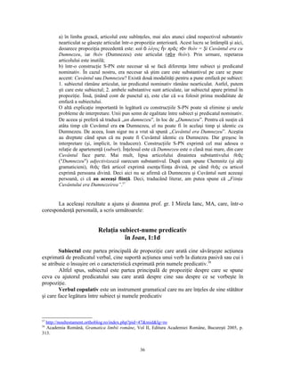 a) în limba greacă, articolul este subînţeles, mai ales atunci când respectivul substantiv
        nearticulat se găseşte articulat într-o propoziţie anterioară. Acest lucru se întâmplă şi aici,
        deoarece propoziţia precedentă este: καὶ ὁ λόγος ἦν πρὸς τὸν θεόν = Şi Cuvântul era cu
        Dumnezeu, iar θεόν (Dumnezeu) este articulat (τὸ ν θεόν). Prin urmare, repetarea
        articolului este inutilă;
        b) într-o construcţie S-PN este necesar să se facă diferenţa între subiect şi predicatul
        nominativ. În cazul nostru, era necesar să ştim care este substantivul pe care se pune
        accent: Cuvântul sau Dumnezeu? Există două modalităţi pentru a pune emfază pe subiect:
        1. subiectul rămâne articulat, iar predicatul nominativ rămâne nearticulat. Astfel, putem
        şti care este subiectul; 2. ambele substantive sunt articulate, iar subiectul apare primul în
        propoziţie. Însă, ţinând cont de punctul a), este clar că s-a folosit prima modalitate de
        emfază a subiectului.
        O altă explicaţie importantă în legătură cu construcţiile S-PN poate să elimine şi unele
        probleme de interpretare. Unii pun semn de egalitate între subiect şi predicatul nominativ.
        De aceea şi preferă să traducă „un dumnezeu”, în loc de „Dumnezeu”. Pentru că susţin că
        atâta timp cât Cuvântul era cu Dumnezeu, el nu poate fi în acelaşi timp şi identic cu
        Dumnezeu. De aceea, Ioan sigur nu a vrut să spună „Cuvântul era Dumnezeu”. Aceştia
        au dreptate când spun că nu poate fi Cuvântul identic cu Dumnezeu. Dar greşesc în
        interpretare (şi, implicit, în traducere). Construcţiile S-PN exprimă cel mai adesea o
        relaţie de apartenenţă (subset). Înţelesul este că Dumnezeu este o clasă mai mare, din care
        Cuvântul face parte. Mai mult, lipsa articolului dinaintea substantivului θεὸς
        ("Dumnezeu") adjectivizează oarecum substantivul. După cum spune Chemnitz (şi alţi
        gramaticieni), θεὸς fără articol exprimă esenţa/fiinţa divină, pe când θεὸς cu articol
        exprimă persoana divină. Deci aici nu se afirmă că Dumnezeu şi Cuvântul sunt aceeaşi
        persoană, ci că au aceeaşi fiinţă. Deci, traducând literar, am putea spune că „Fiinţa
        Cuvântului era Dumnezeirea”.57


       La aceleaşi rezultate a ajuns şi doamna prof. gr. I Mirela Ianc, MA, care, într-o
corespondenţă personală, a scris următoarele:


                            Relaţia subiect-nume predicativ
                                      în Ioan, 1:1d

        Subiectul este partea principală de propoziţie care arată cine săvârşeşte acţiunea
exprimată de predicatul verbal, cine suportă acţiunea unui verb la diateza pasivă sau cui i
se atribuie o însuşire ori o caracteristică exprimată prin numele predicativ.58
        Altfel spus, subiectul este partea principală de propoziţie despre care se spune
ceva cu ajutorul predicatului sau care arată despre cine sau despre ce se vorbeşte în
propoziţie.
        Verbul copulativ este un instrument gramatical care nu are înţeles de sine stătător
şi care face legătura între subiect şi numele predicativ



57
  http://noultestament.orthoblog.ro/index.php?pid=47&mid&lg=ro
58
  Academia Română, Gramatica limbii române, Vol II, Editura Academiei Române, Bucureşti 2005, p.
313.


                                                 36
 