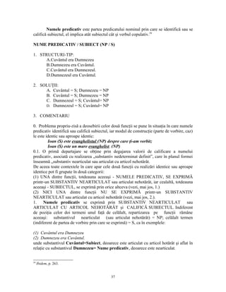 Numele predicativ este partea predicatului nominal prin care se identifică sau se
califică subiectul, el implica atât subiectul cât şi verbul copulativ.59

NUME PREDICATIV / SUBIECT (NP / S)

1. STRUCTURI-TIP:
      A.Cuvântul era Dumnezeu
      B.Dumnezeu era Cuvântul.
      C.Cuvântul era Dumnezeul.
      D.Dumnezeul era Cuvântul.

2. SOLUŢII:
     A. Cuvântul = S; Dumnezeu = NP
     B. Cuvântul = S; Dumnezeu = NP
     C. Dumnezeul = S; Cuvântul= NP
     D. Dumnezeul = S; Cuvântul= NP

3. COMENTARIU

0. Problema propriu-zisă a deosebirii celor două funcţii se pune în situaţia în care numele
predicativ identifică sau califică subiectul, iar modul de construcţie (parte de vorbire, caz)
le este identic sau aproape identic:
         Ioan (S) este evanghelistul (NP) despre care ţi-am vorbit;
         Ioan (S) este un mare evanghelist. (NP)
0.1. O primă departajare se obţine prin degajarea valorii de calificare a numelui
predicativ, asociată cu realizarea „substantiv nedeterminat definit”, care în planul formei
înseamnă „substantiv nearticulat sau articulat cu articol nehotărât.
De aceea toate contextele în care apar cele două funcţii cu realizări identice sau aproape
identice pot fi grupate în două categorii:
(1) UNA dintre funcţii, totdeauna aceeaşi - NUMELE PREDICATIV, SE EXPRIMĂ
printr-un SUBSTANTIV NEARTICULAT sau articulat nehotărât, iar cealaltă, totdeauna
aceeaşi - SUBIECTUL, se exprimă prin orice altceva (vezi, mai jos, 1.)
(2) NICI UNA dintre funcţii NU SE EXPRIMĂ printr-un SUBSTANTIV
NEARTICULAT sau articulat cu articol nehotărât (vezi, mai jos, 2.).
1. Numele predicativ se exprimă prin SUBSTANTIV NEARTICULAT sau
ARTICULAT CU ARTICOL NEHOTĂRÂT şi CALIFICĂ SUBIECTUL. Indiferent
de poziţia celor doi termeni unul faţă de celălalt, repartizarea pe funcţii rămâne
aceeaşi: substantivul nearticulat (sau articulat nehotărât) = NP; celălalt termen
(indiferent de partea de vorbire prin care se exprimă) = S, ca în exemplele:

(1) Cuvântul era Dumnezeu
(2) Dumnezeu era Cuvântul.
unde substantivul Cuvântul=Subiect, deoarece este articulat cu articol hotărât şi aflat în
relaţie cu substantivul Dumnezeu= Nume predicativ, deoarece este nearticulat.


59
     Ibidem, p. 263.


                                             37
 