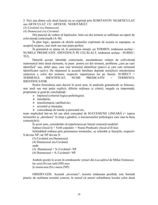 2. Nici una dintre cele două funcţii nu se exprimă prin SUBSTANTIV NEARTICULAT
sau ARTICULAT CU ARTICOL NEHOTĂRÂT:
(3) Cuvântul era Dumnezeul.
(4) Dumnezeul era Cuvântul.
        Din punctul de vedere al înţelesului, între cei doi termeni se stabileşte un raport de
echivalenţă contextuală (A=B).
        În plan logic, spunem că sferele noţiunilor exprimate de aceştia se suprapun, se
acoperă reciproc, mai mult sau mai puţin perfect.
        În gramatică se spune că, în asemenea situaţii, un TERMEN, totdeauna acelaşi -
NUMELE PREDICATIV, IDENTIFICĂ PE CELĂLALT, totdeauna acelaşi - SUBIEC-
TUL.
        Datorită acestei identităţi contextuale, asemănătoare relaţiei de echivalenţă
matematică între două elemente, se pune pentru cei doi termeni, problema „care pe care
identifică” sau, altfel spus, care este termenul identificat (pasiv) şi care este termenul
identificator (activ). De răspunsul la această întrebare depinde nemijlocit interpretarea
sintactică a celor doi termeni, respectiv repartizarea lor pe funcţii: SUBIECT =
TERMENUL           IDENTIFICAT;         NUME         PREDICATIV           =     TERMENUL
IDENTIFICATOR.
        Pentru formularea unei decizii în acest sens, în analizele gramaticale se folosesc,
mai mult sau mai puţin explicit, diferite mijloace şi criterii, inegale ca importanţă,
proprietate şi grad de concludenţă:
         înţelesul (criteriul logico-psihologist);
         întrebările;
         transformarea «atributivă»;
         accentul şi intonaţia;
         concordanţa de număr şi persoană etc,
toate implicând într-un fel sau altul conceptul de SUCCESIUNE LINEARĂ (= topica
termenilor şi „derularea” în timp a gândirii, a mecanismelor psihologice care stau la baza
comunicării).
        În acest sens, considerăm că repartizarea pe funcţii urmează modelul:
        Subiect (locul I) + Verb copulativ + Nume Predicativ (locul al II-lea).
        Schimbând ordinea prin permutarea termenilor, se schimbă şi funcţiile, respectiv
S devine NP, iar NP devine S:
        (3) Cuvântul era Dumnezeul.
        (4) Dumnezeul era Cuvântul.
        unde
        (3) Dumnezeul = S; Cuvântul= NP
        (4) Dumnezeul = S; Cuvântul= NP

       Ambele poziţii le avem în următoarele versuri din Luceafărul de Mihai Eminescu:
       Iar cerul (S) este tatăl (NP) meu
       Şi mumă-mea (S) e marea (NP).

        OBSERVAŢIE. Această „inversare”, teoretic totdeauna posibilă, este limitată
practic de realitatea textului concret, în sensul că uneori schimbarea locului celor două




                                             38
 