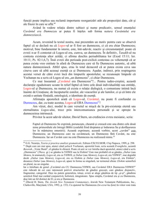 funcţii poate implica sau reclamă importante reorganizări atât ale propoziţiei date, cât şi
ale frazei în care se află.60
        Având în vedere relaţia dintre subiect şi nume predicativ, sensul enunţului
Cuvântul era Dumnezeu ar putea fi înţeles sub forma natura Cuvântului era
dumnezeiască.

        Acum, revenind la textul nostru, mai prezentăm un motiv pentru care se observă
faptul că se declară nu că Logos-ul ar fi fost un dumnezeu, ci că era chiar Dumnezeu;
motivul, bine fundamentat în istorie, este, într-adevăr, reactiv şi circumstanţial: poate că
evreii n-ar fi contestat că Logos-ul era, cumva, un dumnezeu. În definitiv, Tanakh-ul nu
contesta existenţa altor zeităţi, ci afirma deschis perisabilitatea lor (Exod 15:11; Ier.
10:11; Ps. 82:1,6,7). Însă evreii din perioada post-exilică contestau cu vehemenţă că ar
putea exista vreo entitate în afară de Dumnezeu care să fie Dumnezeu autentic, să aibă
natura dumnezeiască. Altfel spus, erau în total dezacord că ar putea exista ceva sau
cineva care să aibă aceeaşi esenţă ca şi Dumnezeu. Aşadar, indirect, prin respingerea
acestui verset de către evrei încă din timpurile apostolului, se recunoaşte limpede că
Yochanan nu a scris că Logos-ul era „un dumnezeu”, ci chiar Dumnezeu.
        Ce mai înseamnă „Cuvântul era Dumnezeu”?... Pentru iudeo-creştini, această
declaraţie zguduitoare scoate în relief faptul că între cele două individualităţi sau entităţi,
Logos-ul şi Dumnezeu, nu numai că exista o relaţie dialogică, o comuniune intimă încă
înainte de Creaţiune, de începuturile eonilor, ale veacurilor şi ale lumilor, ci şi că între ele
există o unitate fiinţială, ontologică, o identitate de esenţă.
        Afirmaţia apostolică arată că Logos-ul, Cuvântul, nu poate fi confundat cu
Dumnezeu, dar, cu toate acestea, Logos-ul ERA Dumnezeu61!
        Am văzut, deci, modul în care versetul se mişcă de la pre-existenţa eternă sau
eternalitatea Logos-ului, trece prin intercomuniunea personală şi se opreşte în
dumnezeirea intrinsecă.
        Privitor la acest adevăr uluitor, David Stern, un credincios evreu mesianic, scria:

         Faptul că Dumnezeu Se exprimă, porunceşte, cheamă şi creează este una dintre cele două
         teme primordiale ale întregii Biblii (cealaltă fiind dreptatea şi îndurarea Sa şi desfăşurarea
         lor în mântuirea omenirii). Această exprimare, această vorbire, acest „cuvânt” este
         Dumnezeu; un Dumnezeu care nu cuvântează, un Dumnezeu fără Cuvânt, nu este
         Dumnezeu. Iar un Cuvânt care nu este Dumnezeu nu realizează nimic.62
60
   G.G. Neamţu, Teoria şi practica analizei gramaticale, Editura EXCELSIOR, Cluj-Napoca, 1999, p. 298.
61
   După cum am mai spus, atunci când şaliach Yochanan, apostolul Ioan, scria această Evanghelie, această
Besorah, „Veste Bună”, el gândea în ebraică. Poate că unii se vor întreba dacă apostolul, atunci când a scris
„Dumnezeu” (Theos, gr.) se gândea la YHWH sau la Elohim? Este mai probabil că se gândea „Dabar (sau
Memra, în aramaică), Logos-ul, era cu YHWH, şi Dabar (sau Memra), Logos-ul, era YHWH”, mai degrabă
decât „Dabar (sau Memra), Logos-ul, era cu Elohim şi Dabar (sau Memra), Logos-ul, era Elohim”,
deoarece Dabar (sau Memra), Logos-ul, apare în forma sa singulară, iar termenul ebraic Elohim semnifică
un plural, nu un singular.
Iar o întrebare de genul „Cuvântul era CU Dumnezeu-YHWH, sau Cuvântul ERA Dumnezeu-YHWH?”
este ridicată de cei care raţionează potrivit structurilor de gândire greceşti, care gândesc disjunctiv,
fragmentar, categorial. Deşi nu putem generaliza, totuşi, evreii ar alege gândirea de tip „şi-şi”, gândirea
semitică fiind mai curând conjunctivă, holistică, integratoare. Spus simplu, Cuvântul era şi cu Dumnezeu,
deşi într-un fel distinct de El, şi era şi Dumnezeu.
62
   (David H. Stern, The Jewish New Testament Commentary, Jewish New Testament Publications, Inc.,
Clarksville, Maryland, USA, 1992, p. 153). Cu ajutorul lui Dumnezeu (be-ezrat ha-Şem) în viitor vom trata


                                                     39
 