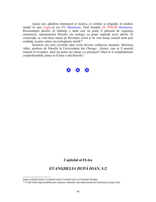 Ajunşi aici, gândirea omenească ar încerca, cu semeţie şi aroganţă, să sondeze
modul în care Logos-ul era CU Dumnezeu, fiind totodată EL ÎNSUŞI Dumnezeu.
Recunoaştem deschis că întâlnim o taină care nu poate fi pătrunsă de cugetarea
omenească, raţionamentul filosofic sau teologic nu poate cuprinde acest adevăr. În
consecinţă, ne vom baza numai pe Revelaţia scrisă şi ne vom însuşi această taină prin
credinţă, nu prin vedere sau teologhisire sterilă.63
        Încheiem aici prin cuvintele altui evreu devenit credincios mesianic, Mortimer
Adler, profesor de filosofie la Universitatea din Chicago: „Atunci, care ar fi punctul
esenţial al revelaţiei, dacă am putea noi înşine s-o pricepem? Dacă ar fi completamente
comprehensibilă, atunci ar fi doar o altă filosofie.”




                                          Y Y Y




                                        Capitolul al IX-lea

                          EVANGHELIA DUPĂ IOAN, 1:2

despre relaţiile dintre Cuvântul rostit, Cuvântul scris şi Cuvântul întrupat.
63
   O altă taină impenetrabilă prin mijloace raţionale este reprezentată de înomenirea Logos-ului.


                                                     40
 