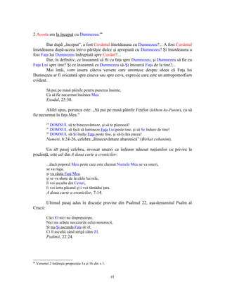 2 Acesta era la început cu Dumnezeu.64

        Dar după „început”, a fost Cuvântul întotdeauna cu Dumnezeu?... A fost Cuvântul
întotdeauna după-aceea într-o părtăşie dulce şi apropiată cu Dumnezeu? Şi întotdeauna a
fost Faţa lui Dumnezeu îndreptată spre Cuvânt?...
        Dar, în definitiv, ce înseamnă să fii cu faţa spre Dumnezeu, şi Dumnezeu să fie cu
Faţa Lui spre tine? Şi ce înseamnă ca Dumnezeu să-Şi întoarcă Faţa de la tine?...
        Mai întâi, vom insera câteva versete care amintesc despre ideea că Faţa lui
Dumnezeu ar fi orientată spre cineva sau spre ceva, expresie care este un antropomorfism
evident.

            Să pui pe masă pâinile pentru punerea înainte,
            Ca să fie necurmat înaintea Mea.
            Exodul, 25:30.

        Altfel spus, porunca este: „Să pui pe masă pâinile Feţelor (lekhem ha-Panim), ca să
fie necurmat în faţa Mea.”
            24
               DOMNUL să te binecuvânteze, şi să te păzească!
            25
               DOMNUL să facă să lumineze Faţa Lui peste tine, şi să Se îndure de tine!
            26
               DOMNUL să-Şi înalţe Faţa peste tine, şi să-ţi dea pacea!
            Numeri, 6:24-26, celebra „Binecuvântare aharonică” (Birkat cohanim).

       Un alt pasaj celebru, invocat uneori ca îndemn adresat naţiunilor cu privire la
pocăinţă, este cel din A doua carte a cronicilor:

            ...dacă poporul Meu peste care este chemat Numele Meu se va smeri,
            se va ruga,
            şi va căuta Faţa Mea,
            şi se va abate de la căile lui rele,
            îl voi asculta din Ceruri,
            îi voi ierta păcatul şi-i voi tămădui ţara.
            A doua carte a cronicilor, 7:14.

            Ultimul pasaj adus în discuţie provine din Psalmul 22, aşa-denumitul Psalm al
Crucii:

            Căci El nici nu dispreţuieşte,
            Nici nu urăşte necazurile celui nenorocit,
            Şi nu-Şi ascunde Faţa de el,
            Ci îl ascultă când strigă către El.
            Psalmii, 22:24.




64
     Versetul 2 întăreşte propoziţia 1a şi 1b din v.1.


                                                         41
 
