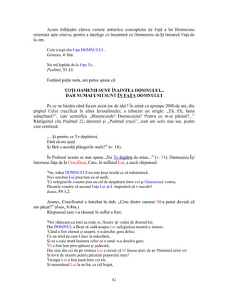 Acum înfăţişăm câteva versete antitetice conceptului de Faţă a lui Dumnezeu
orientată spre cineva, pentru a înţelege ce înseamnă ca Dumnezeu să-Şi întoarcă Faţa de
la om.

       Cain a ieşit din Faţa DOMNULUI...
       Genesa, 4:16a:

       Nu mă lepăda de la Faţa Ta...
       Psalmii, 51:11.

       Forţând puţin nota, am putea spune că

                 TOŢI OAMENII SUNT ÎNAINTEA DOMNULUI...
                 DAR NUMAI UNII SUNT ÎN FAŢA DOMNULUI

       Pe ce ne bazăm când facem acest joc de idei? În urmă cu aproape 2000 de ani, din
pieptul Celui crucificat în afara Ierusalimului, a izbucnit un strigăt: „Eli, Eli, lama
sabachtani?”, care semnifica „Dumnezeule! Dumnezeule! Pentru ce m-ai părăsit?...”
Răstignitul cita Psalmul 22, denumit şi „Psalmul crucii”, cum am scris mai sus, psalm
care continuă:

       „...Şi pentru ce Te depărtezi,
       Fără să-mi ajuţi
       Şi fără s-asculţi plângerile mele?” (v. 1b).

        În Psalmul acesta se mai spune „Nu Te depărta de mine...” (v. 11). Dumnezeu Îşi
întorsese faţa de la Crucificat, Care, în sufletul Lui, a auzit răspunsul:
       1
         Nu, mâna DOMNULUI nu este prea scurtă ca să mântuiască,
       Nici urechea Lui prea tare ca să audă,
       2
         Ci nelegiuirile voastre pun un zid de despărţire între voi şi Dumnezeul vostru;
       Păcatele voastre vă ascund Faţa Lui şi-L împiedică să v-asculte!
       Isaia, 59:1,2.

      Atunci, Crucificatul a întrebat în duh: „Cine dintre oameni M-a putut dovedi că
am păcat?” (Ioan, 8:46a.)
      Răspunsul care i-a răsunat în suflet a fost:
       6
         Noi rătăceam cu toţii ca nişte oi, fiecare îşi vedea de drumul lui;
       Dar DOMNUL a făcut să cadă asupra Lui nelegiuirea noastră a tuturor.
       7
         Când a fost chinuit şi asuprit, n-a deschis gura deloc;
       Ca un miel pe care-l duci la măcelărie,
       Şi ca o oaie mută înaintea celor ce o tund: n-a deschis gura.
       8
         El a fost luat prin apăsare şi judecată;
       Dar cine din cei de pe vremea Lui a crezut că El fusese şters de pe Pământul celor vii
       Şi lovit de moarte pentru păcatele poporului meu?
       9
         Groapa Lui a fost pusă între cei răi,
       Şi mormântul Lui la un loc cu cel bogat,


                                               42
 