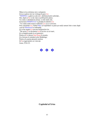 Măcar că nu săvârşise nici o nelegiuire
Şi nu se găsise nici un vicleşug în gura Lui.
10
   DOMNUL a găsit cu cale să-L zdrobească prin suferinţă...
Dar, după ce Îşi va da viaţa ca jertfă pentru păcat,
Va vedea o sămânţă de urmaşi, va trăi multe zile,
Şi lucrarea DOMNULUI va propăşi în mâinile Lui.
11
   Va vedea rodul muncii sufletului Lui şi se va înviora.
Prin cunoştinţa Lui, Robul Meu cel neprihănit va pune pe mulţi oameni într-o stare după
voia lui Dumnezeu/va îndreptăţi,
Şi va lua asupra Lui povara nelegiuirilor lor.
12
   De aceea Îi voi da partea Lui la un loc cu cei mari,
Şi va împărţi prada cu cei puternici:
Pentru că S-a dat pe Sine Însuşi la moarte,
Şi a fost pus în numărul celor fărădelege;
Pentru că a purtat păcatele multora
Şi S-a rugat pentru cei vinovaţi.
Isaia, 53:6-12.



                             Y Y Y




                           Capitolul al X-lea



                                      43
 