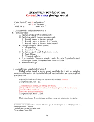 EVANGHELIA DUPĂ IOAN, 1:3:
                     Cuvântul, Dumnezeu şi teologia creaţiei

  3 Toate lucrurile65 prin El au fost făcute66
  şi                  fără El n-a fost făcut
     nimic din ce                a fost făcut.67

 I. Analiza literară: paralelismul versetului 3.
II. Teologia creaţiei:
         A. Teologia creaţiei prin Cuvânt în Tanakh;
         B. Teologia creaţiei în literatura extra-canonică:
             1. Teologia creaţiei în literatura apocrifă;
             2. Teologia creaţiei în literatura de la Qumran;
             3. Teologia creaţiei în literatura pseudoepigrafă;
         C. Teologia creaţiei în operele ioanine:
             1. Pasaje biblice;
             2. Comentariu teologic.
         D. Teologia creaţiei în cărţile Legământului Înnoit:
             1. Pasaje biblice;
             2. Comentariu teologic.
         E. Scurt interludiu: Distanţarea teologiei creaţiei din cărţile Legământului Înnoit
             de alte opere literare evreieşti (Talmud, Maase Bereşith).
         F. Comentariu teologic.


I. Analiza literară: paralelismul versetului 3.
           Făcând analiza literară a acestui verset, identificăm în el atât un paralelism
  antitetic specific semitic, cât şi o gândire holistică. Inserăm două versete care exemplifică
  acest paralelism:

          El (Ioan) a mărturisit şi n-a tăgăduit: a mărturisit că nu este el Hristosul.
          Evanghelia după Ioan, 1:20.

          ...voi daţi zeciuială din izmă, din mărar şi din chimen,
          şi lăsaţi nefăcute cele mai însemnate lucruri din Lege: dreptatea, mila şi credincioşia;
          pe acestea trebuia să le faceţi,
          şi pe acelea să nu le lăsaţi nefăcute.
          Evanghelia după Matei, 23:23b.

          Dacă tot aminteam de mentalitatea semitică, transcriem un exemplu anecdotic:


  65
     Termenii care apar în text cu caractere italice nu apar în textul original, ci se subînţeleg; aici, se
  subînţelege cuvântul „lucrurile”.
  66
     Ginomai: a deveni, a se face, a lua fiinţă.
  67
     A se vedea şi Psalmii, 33:6.


                                                     44
 