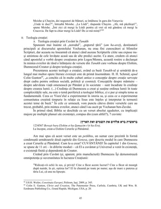 Moishe şi Chayim, doi negustori de blănuri, se întâlnesc în gara din Varşovia:
         „Unde te duci?”, întreabă Moishe. „La Lódź”, răspunde Chayim. „Ah, mă păcăleşti!”,
         spune Moishe. „Îmi zici că mergi la Lódź pentru că vrei să mă gândesc că mergi la
         Cracovia. De fapt tu chiar mergi la Lódź! De ce mă minţi?”68

II. Teologia creaţiei
         A. Teologia creaţiei prin Cuvânt în Tanakh
         Spuneam mai înainte că „norodul”, „poporul ţării” (am ha-areţ), destinatarii
 principali ai discursului apostolului Yochanan, nu erau fini cunoscători ai Sfintelor
 Scripturi, dar aceasta nu înseamnă că atunci când auzeau Scripturile citite sau expuse nu-
 şi aminteau de cele învăţate acasă sau de alte predici auzite. Ca atare, credem că atunci
 când apostolul a vorbit despre creaţiunea prin Logos/Memra, această rostire a declanşat
 în mintea evreilor de rând o înlănţuire de versete din Tanakh care vorbeau despre Elohim,
 Dumnezeul-Creator şi despre teologia creaţiei.
         Prezentarea acestei teologii a creaţiei, având ca bază Tanakh-ul şi urmărită de-a
 lungul mai multor opere literare evreieşti este de primă însemnătate. H. H. Schmid, apud
 Colin Gunton69, „a conchis că în multe culturi antice o concepţie despre creaţie serveşte
 drept cadru pentru ordinea socială, politică şi cosmică. Concepţiile despre mântuire –
 despre adevărata viaţă omenească pe Pământ şi în societate – sunt încadrate în credinţe
 despre crearea lumii. (...) Credinţa că Dumnezeu a creat şi susţine ordinea lumii în toate
 complexităţile sale, nu este o temă periferică a teologiei biblice, ci e pur şi simplu tema sa
 fundamentală. Ceea ce Yisra’elul a experimentat în istoria sa, şi ceea ce a experimentat
 comunitatea creştină timpurie în relaţie cu Iisus este înţeles şi interpretat în termenii
 acestei teme de bază.” În cele ce urmează, vom puncta câteva dintre versetele care au
 trecut, probabil, prin mintea evreilor, atunci când l-au auzit pe Yochanan ben-Zavdai.
         În primul rând, Biblia se deschide cu un verset absolut zguduitor, cu implicaţii
 majore pe multiple planuri ale existenţei, compus din (cum altfel?), 7 cuvinte:

                                                 ‫בראשית ברא אלהים את השמים ואת הארץ׃‬
         1234567 Bereşit bara Elohim et ha-Şamayim v'et ha-Ereţ.
         La început, creat-a Elohim Cerurile şi Pământul.

         Am mai spus că acest verset este un petikhta, un sumar care prezintă în formă
 condensată următoarele două capitole din Genesa, care descriu modul în care Dumnezeu
 a creat Cerurile şi Pământul. Cum le-a creat? CUVÂNTÂND! În capitolul 1 din Genesa,
 se spune de 11 ori – în diferite moduri – că El a cuvântat şi Universul a venit în existenţă,
 o existenţă finită şi dependentă de Creator.
         Creând prin Cuvânt (şi, aparent, prin manufactură) Dumnezeu Îşi demonstrează
 omnipotenţa şi suveranitatea în lucrarea Creaţiunii:
         26
           Ridicaţi-vă ochii în sus, şi priviţi! Cine a făcut aceste lucruri? Cine a făcut să meargă
         după număr, în şir, oştirea lor? El le cheamă pe toate pe nume; aşa de mare e puterea şi
         tăria Lui, că una nu lipseşte.


 68
   J.H.H. Weiler, Constituţia Europei, Polirom, Iaşi, 2009, p. 345.
 69
    Colin E. Gunton, Christ and Creation, The Paternoster Press, Carlisle, Cumbria, UK and Wm. B.
 Eerdmans Publishing Co., Grand Rapids, Michigan, USA, p. 20.


                                                 45
 