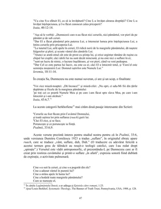 14
             Cu cine S-a sfătuit El, ca să ia învăţătură? Cine L-a învăţat cărarea dreptăţii? Cine L-a
           învăţat înţelepciunea, şi I-a făcut cunoscut calea priceperii?
           Isaia, 40:12-14.
           11
              Aşa să le vorbiţi: „Dumnezeii care n-au făcut nici cerurile, nici pământul, vor pieri de pe
           pământ şi de sub ceruri.
           12
              Dar El a făcut pământul prin puterea Lui, a întemeiat lumea prin înţelepciunea Lui, a
           întins cerurile prin priceperea Lui.
           13
              La tunetul Lui, urlă apele în ceruri; El ridică norii de la marginile pământului, dă naştere
           fulgerelor şi ploii, şi scoate vântul din cămările Lui.
           14
              Atunci se arată omul cât este de prost cu ştiinţa lui, şi orice argintar rămâne de ruşine cu
           chipul lui cioplit; căci idolii lui nu sunt decât minciună, şi nu este nici o suflare în ei;
           15
              sunt un lucru de nimic, o lucrare înşelătoare, şi vor pieri, când va veni pedeapsa.
           16
              Dar Cel ce este partea lui Iacov, nu este ca ei; căci El a întocmit totul, şi Yisra’el este
           seminţia moştenirii Lui: Domnul oştirilor este Numele Lui.”
           Ieremia, 10:11-16.

           În creaţia Sa, Dumnezeu nu este numai suveran, ci are şi un scop, o finalitate:
           6
             Voi zice miază-noaptei: „Dă încoace!” şi miază-zilei: „Nu opri, ci adu-Mi fiii din ţările
           depărtate şi fiicele de la marginea pământului:
           7
             pe toţi cei ce poartă Numele Meu şi pe care i-am făcut spre slava Mea, pe care i-am
           întocmit şi i-am alcătuit.”
           Isaia, 43:6,7.71

           La aceste categorii berkhofiene72 mai cităm două pasaje interesante din Scrieri:
           6
             Cerurile au fost făcute prin Cuvântul Domnului,
           şi toată oştirea lor prin suflarea (ruach) gurii lui.
           9
             Căci El zice, şi se face;
           Porunceşte şi ce porunceşte ia fiinţă.
           Psalmii, 33:6,9.

        Aceste versete prezintă interes pentru studiul nostru pentru că în Psalmii, 33:6,
unde versiunea Dumitru Cornilescu 1923 a tradus „suflare”, în originalul ebraic apare
ruach, care se traduce „vânt, suflare, duh, Duh.” (O traducere cu adevărat fericită a
acestui termen greu de tălmăcit au reuşit-o teologii catolici, care l-au redat drept
„spiraţie”.) Versetul este vădit antropomorfic, el prezentându-L pe Dumnezeu care ar fi
creat prin rostirea cuvântului şi printr-o suflare „în afară”, expresia sonoră fiind dublată
de expiraţie, o activitate pulmonară.


           Cine s-a suit la ceruri, şi cine s-a pogorât din ele?
           Cine a adunat vântul în pumnii lui?
           Cine a strâns apele în haina lui?
           Cine a hotărât toate marginile pământului?
           Cum se numeşte el,
71
     În cărţile Legământului Înnoit, s-ar adăuga şi Epistola către romani, 1:25.
72
     Apud Louis Berkhof, Systematic Theology, The Banner of Truth Trust, Pennsylvania, USA, 1988, p. 128.


                                                      47
 