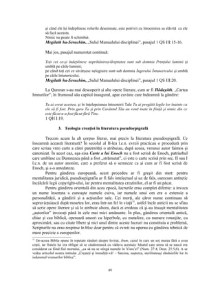 şi când ele îşi îndeplinesc rolurile desemnate, este potrivit cu întocmirea sa slăvită ca ele
         să facă aceasta.
         Nimic nu poate fi schimbat.
         Megilath ha-Serachim, „Sulul Manualului disciplinei”, pasajul 1 QS III:15-16.

         Mai jos, pasajul numerotat continuă:

         Toţi cei ce-şi îndeplinesc neprihănirea/dreptatea sunt sub domnia Prinţului luminii şi
         umblă pe căile luminii;
         pe când toţi cei ce săvârşesc nelegiuire sunt sub domnia Îngerului Întunericului şi umblă
         pe căile întunericului.
         Megilath ha-Serachim, „Sulul Manualului disciplinei”, pasajul 1 QS III:20.

       La Qumran s-au mai descoperit şi alte opere literare, cum ar fi Hôdayôth, „Cartea
Imnurilor”; în frumosul său capitol inaugural, apar cuvinte care îndeamnă la gândire:

         Tu ai creat acestea, şi în înţelepciunea întocmirii Tale Tu ai pregătit legile lor înainte ca
         ele să fi fost. Prin gura Ta şi prin Cuvântul Tău au venit toate în fiinţă şi nimic din ce
         este făcut n-a fost făcut fără Tine.
         1 QH I:19.

                   3. Teologia creaţiei în literatura pseudoepigrafă

        Trecem acum la alt corpus literar, mai precis la literatura pseudoepigrafă. Ce
înseamnă această literatură? În secolul al II-lea î.e.n. evreii practicau o procedură prin
care scriau vreo carte a cărei paternităţi o atribuiau, după aceea, vreunui autor faimos şi
canonizat. În acest caz, aşa-zisa Carte a lui Enoch nu a fost scrisă de Enoch, patriarhul
care umblase cu Dumnezeu până a fost „strămutat”, ci este o carte scrisă prin sec. II sau I
î.e.n. de un autor anonim, care a preferat să o semneze ca şi cum ar fi fost scrisă de
Enoch, şi s-o antedateze.
        Pentru gândirea europeană, acest procedeu ar fi greşit din start: pentru
mentalitatea juridică, pseudoepigrafia ar fi fals intelectual şi uz de fals, oarecum antitetic
încălcării legii copyright-ului, iar pentru mentalitatea creştinilor, el ar fi un păcat.
        Pentru gândirea orientală din acea epocă, lucrurile erau complet diferite: a invoca
un nume însemna a cunoaşte numele cuiva, iar numele unui om era o extensie a
personalităţii, a gândirii şi a acţiunilor sale. Cei morţi, ale căror nume continuau să
supravieţuiască după moartea lor, erau într-un fel în viaţă73, astfel încât anticii nu se sfiau
să scrie opere literare şi să le atribuie altora, dacă ei credeau că şi-au însuşit mentalitatea
„autorilor” invocaţi până în cele mai mici amănunte. În plus, gândirea orientală antică,
chiar şi cea biblică, operează uneori cu hiperbole, cu metafore, cu numere rotunjite, cu
aproximări, sau cu citate libere şi nici unul dintre aceste lucruri nu constituia o problemă,
Scripturile nu erau respinse în bloc doar pentru că evreii nu operau cu gândirea tehnică de
mare precizie a europenilor.
73
  De-aceea Biblia spune în repetate rânduri despre levirat, ibum, cazul în care un soţ murea fără a avea
copii, iar fratele lui era obligat să se căsătorească cu văduva acestuia: băiatul care urma să se nască era
considerat ca fiind fiul mortului, „ca să nu se stingă numele în Yisra’el” (Num. 27:4, Deut. 25:5,6). A se
vedea articolul nostru intitulat „Creşteţi şi înmulţiţi-vă! – Sarcina, naşterea, sterilitateaşi rânduielile lor în
iudaismul vremurilor biblice”.


                                                       49
 