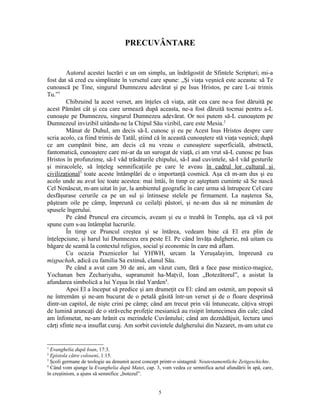 PRECUVÂNTARE


         Autorul acestei lucrări e un om simplu, un îndrăgostit de Sfintele Scripturi; mi-a
fost dat să cred cu simplitate în versetul care spune: „Şi viaţa veşnică este aceasta: să Te
cunoască pe Tine, singurul Dumnezeu adevărat şi pe Isus Hristos, pe care L-ai trimis
Tu.”1
         Chibzuind la acest verset, am înţeles că viaţa, atât cea care ne-a fost dăruită pe
acest Pământ cât şi cea care urmează după aceasta, ne-a fost dăruită tocmai pentru a-L
cunoaşte pe Dumnezeu, singurul Dumnezeu adevărat. Or noi putem să-L cunoaştem pe
Dumnezeul invizibil uitându-ne la Chipul Său vizibil, care este Mesia.2
         Mânat de Duhul, am decis să-L cunosc şi eu pe Acest Isus Hristos despre care
scria acolo, ca fiind trimis de Tatăl, ştiind că în această cunoaştere stă viaţa veşnică; după
ce am cumpănit bine, am decis că nu vreau o cunoaştere superficială, abstractă,
fantomatică, cunoaştere care mi-ar da un surogat de viaţă, ci am vrut să-L cunosc pe Isus
Hristos în profunzime, să-I văd trăsăturile chipului, să-I aud cuvintele, să-I văd gesturile
şi miracolele, să înţeleg semnificaţiile pe care le aveau în cadrul lor cultural şi
civilizaţional3 toate aceste întâmplări de o importanţă cosmică. Aşa că m-am dus şi eu
acolo unde au avut loc toate acestea: mai întâi, în timp ce aşteptam cuminte să Se nască
Cel Nenăscut, m-am uitat în jur, la ambientul geografic în care urma să întrupeze Cel care
desfăşurase cerurile ca pe un sul şi întinsese stelele pe firmament. La naşterea Sa,
păşteam oile pe câmp, împreună cu ceilalţi păstori, şi ne-am dus să ne minunăm de
spusele îngerului.
         Pe când Pruncul era circumcis, aveam şi eu o treabă în Templu, aşa că vă pot
spune cum s-au întâmplat lucrurile.
         În timp ce Pruncul creştea şi se întărea, vedeam bine că El era plin de
înţelepciune, şi harul lui Dumnezeu era peste El. Pe când învăţa dulgherie, mă uitam cu
băgare de seamă la contextul religios, social şi economic în care mă aflam.
         Cu ocazia Praznicelor lui YHWH, urcam la Yeruşalayim, împreună cu
mişpachah, adică cu familia Sa extinsă, clanul Său.
         Pe când a avut cam 30 de ani, am văzut cum, fără a face pase mistico-magice,
Yochanan ben Zechariyahu, supranumit ha-Maţvil, Ioan „Botezătorul”, a asistat la
afundarea simbolică a lui Yeşua în râul Yarden4.
         Apoi El a început să predice şi am drumeţit cu El: când am ostenit, am poposit să
ne întremăm şi ne-am bucurat de o petală găsită într-un verset şi de o floare desprinsă
dintr-un capitol, de nişte crini pe câmp; când am trecut prin văi întunecate, câţiva stropi
de lumină aruncaţi de o străveche profeţie mesianică au risipit întunecimea din cale; când
am înfometat, ne-am hrănit cu merindele Cuvântului; când am deznădăjuit, lectura unei
cărţi sfinte ne-a insuflat curaj. Am sorbit cuvintele dulgherului din Nazaret, m-am uitat cu


1
  Evanghelia după Ioan, 17:3.
2
  Epistola către coloseni, 1:15.
3
  Şcoli germane de teologie au denumit acest concept printr-o sintagmă: Neutestamentliche Zeitgeschichte.
4
  Când vom ajunge la Evanghelia după Matei, cap. 3, vom vedea ce semnifica actul afundării în apă, care,
în creştinism, a ajuns să semnifice „botezul”.


                                                   5
 