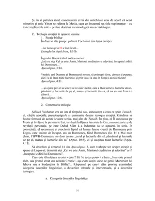 Şi, în al patrulea rând, comentatorii evrei din antichitate erau de acord că acest
misterios şi unic Yinon se referea la Mesia, ceea ce înseamnă un titlu suplimentar – cu
toate implicaţiile sale – pentru doctrina mesianologiei sau a cristologiei.

       C. Teologia creaţiei în operele ioanine
             1. Pasaje biblice
             În diverse alte pasaje, şaliach Yochanan reia tema creaţiei:

               ...iar lumea prin El a fost făcută...
               Evanghelia după Ioan, 1:10b.

               Îngerului Bisericii din Laodicea scrie-i:
               „Iată ce zice Cel ce este Amin, Martorul credincios şi adevărat, începutul zidirii
               lui Dumnezeu…”
               Apocalipsa, 3:14.

               Vrednic eşti Doamne şi Dumnezeul nostru, să primeşti slava, cinstea şi puterea,
               căci Tu ai făcut toate lucrurile, şi prin voia Ta stau în fiinţă şi au fost făcute!
               Apocalipsa, 4:11.

               …şi a jurat pe Cel ce este viu în vecii vecilor, care a făcut cerul şi lucrurile din el,
               pământul şi lucrurile de pe el, marea şi lucrurile din ea, că nu va mai fi nici o
               zăbavă…
               Apocalipsa, 10:6.

               2. Comentariu teologic

         Şaliach Yochanan era un om al timpului său, cunoscător a ceea ce spun Tanakh-
ul, cărţile apocrife, pseudoepigrafe şi qumranite despre teologia creaţiei. Gândirea sa
fusese formată de aceste izvoare scrise, mai ales de Tanakh. În plus, el Îl cunoscuse pe
Mesia şi învăţase la picioarele Lui, iar după Înălţarea Acestuia la Cer, avusese parte şi de
revelaţii personale, pe care Duhul Sfânt L-a îndemnat să le aştearnă în scris. În
consecinţă, el recunoaşte şi proclamă faptul că lumea fusese creată de Dumnezeu prin
Logos, care înainte de început, era cu Dumnezeu, fiind Dumnezeu (Io. 1:1). Mai mult
chiar, YHWH-Dumnezeu nu doar crease „cerul şi lucrurile din el, pământul şi lucrurile
de pe el, marea şi lucrurile din ea” (Apoc. 10:6), ci şi susţinea toate lucrurile (Apoc.
4:11).
         Să abordăm şi versetul 14 din Apocalipsa, 3, care vorbeşte tot despre creaţie şi
spune că Logos-ul, denumit aici „Cel ce este Amin, Martorul credincios şi adevărat” ar fi
„începutul zidirii lui Dumnezeu”.
         Care este tălmăcirea acestui verset? Să fie aceea potrivit căreia „Iisus este primul
zidit, sau primul creat din această Creaţie”, aşa cum susţin secte de genul Martorilor lui
Iehova sau a Studenţilor în Biblie?... Răspunsul pe care-l dăm provine examinând
categoria dovezilor lingvistice, a dovezilor textuale şi intertextuale, şi a dovezilor
teologice.

                   a. Categoria dovezilor lingvistice


                                                 51
 
