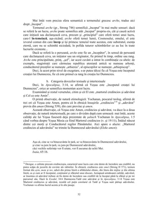 Mai întâi vom preciza sfera semantică a termenului grecesc arche, tradus aici
drept „început”.
        Termenul arche (gr., Strong 746) semnifică „început” în mai multe sensuri: dacă
se referă la un lucru, arche poate semnifica atât „început” propriu-zis, cât şi cauză activă
care iniţiază sau declanşează ceva, precum şi „principiul” care oferă temei unui lucru,
care-l în-temeiază, aşa-zicând; arche oferă temei lumii, Cosmosului, omului, el este
izvorul comun din care încep şi îşi primesc temeiul toate acestea, este substratul, esenţa
eternă, care nu se schimbă niciodată, în pofida tuturor schimbărilor ce au loc în toate
lucrurile existente...
        Dacă se referă la o persoană, arche este fie un „începător”, în sensul de persoană
care declanşează ceva, un iniţiator sau un originator, fie primul în timp, ordine sau rang.
Arche este principalitate, prinţ, „şef”, iar acest cuvânt a intrat în combinaţie cu altele: de
exemplu, magistraţii care cârmuiau republica ateniană antică se numeau arhonţi,
conducătorul preoţilor se numeşte „arhiereu”, al episcopilor se numeşte „arhiepiscop”.
        Deci, la acest prim nivel de exegetare, s-ar putea tâlcui fie că Yeşua este începutul
creaţiei lui Dumnezeu, fie că este primul ca rang în creaţia lui Dumnezeu.

                   b. Categoria dovezilor textuale şi intertextuale
         Deci, în Apocalipsa, 3:14, se afirmă că Yeşua este „începutul creaţei lui
Dumnezeu”, orice ar semnifica momentan acest lucru.
         Examinând şi restul versetului, citim şi că El este „martorul credincios şi adevărat
şi Cel ce este Amin”.
         O primă observaţie, de natură etimologică: Yochanan, pescarul teolog, afirmă de
trei ori că Yeşua este Amen, pentru că în ebraică însuşirile „credincios”79 şi „adevărat”
provin din aman (Strong 539), din care provine şi amen.
         Această observaţie, că Yeşua este Amen, credincios şi adevărat, va duce la a doua
observaţie, de natură intertextuală, pe care o divizăm după cum urmează: mai întâi, aceste
calităţi ale lui Yeşua fuseseră deja prezentate de şaliach Yochanan în Apocalipsa, 1:5
când vorbea despre Yeşua Mesia ca fiind Martorul credincios (v. şi 19:11), Întâiul născut
dintre cei morţi şi Conducătorul regilor Pământului. Aici apare o aluzie: „Martorul
credincios al adevărului” ne trimite la Dumnezeul adevărului (Elohe amen):



         Aşa că, cine se va binecuvânta în ţară, se va binecuvânta în Dumnezeul adevărului,
         şi cine va jura în ţară, va jura pe Dumnezeul adevărului,
         căci vechile suferinţe vor fi uitate, vor fi ascunse de ochii Mei.
         Isaia, 65:16.


79
   Desigur, o calitate precum credincioşia, caracterul unui lucru care este demn de încredere sau credibil, nu
putea scăpa de jocurile de cuvinte ale rabinilor. În ebraică, credincios este emet (Strong H 571), termen
format din ayin, mem şi tav, adică din prima literă a alfabetului ebraic, din litera din mijloc şi din ultima
literă, ca şi cum ar fi începutul, conţinutul şi sfârşitul unui discurs. Juxtapusă următoarei calităţi, adevărul,
ar însemna că adevărul trebuie să fie demn de încredere sau credibil de la început până la sfârşit şi pe tot
parcursul său. Dacă în Exodul, 34:6 Dumnezeu-Tatăl este adevărat şi în Apocalipsa, 3:14 Yeşua este
Martorul credincios şi adevărat, rezultă cel puţin corolarul că Tatăl şi Yeşua sunt părtaşi adevărului.
Yochanan va afirma lucrul acesta şi în alte pasaje.


                                                       52
 