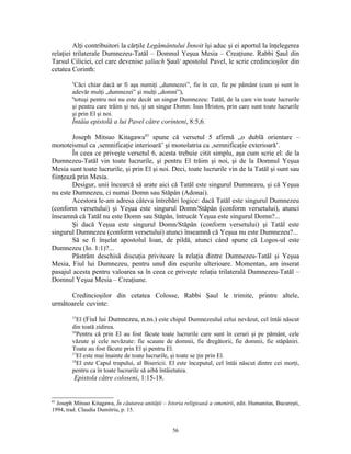 Alţi contribuitori la cărţile Legământului Înnoit îşi aduc şi ei aportul la înţelegerea
relaţiei trilaterale Dumnezeu-Tatăl – Domnul Yeşua Mesia – Creaţiune. Rabbi Şaul din
Tarsul Ciliciei, cel care devenise şaliach Şaul/ apostolul Pavel, le scrie credincioşilor din
cetatea Corinth:
        5
          Căci chiar dacă ar fi aşa numiţi „dumnezei”, fie în cer, fie pe pământ (cum şi sunt în
        adevăr mulţi „dumnezei” şi mulţi „domni”),
        6
          totuşi pentru noi nu este decât un singur Dumnezeu: Tatăl, de la care vin toate lucrurile
        şi pentru care trăim şi noi, şi un singur Domn: Isus Hristos, prin care sunt toate lucrurile
        şi prin El şi noi.
        Întâia epistolă a lui Pavel către corinteni, 8:5,6.

        Joseph Mitsuo Kitagawa83 spune că versetul 5 afirmă „o dublă orientare –
monoteismul ca ‚semnificaţie interioară’ şi monolatria ca ‚semnificaţie exterioară’.
        În ceea ce priveşte versetul 6, acesta trebuie citit simplu, aşa cum scrie el: de la
Dumnezeu-Tatăl vin toate lucrurile, şi pentru El trăim şi noi, şi de la Domnul Yeşua
Mesia sunt toate lucrurile, şi prin El şi noi. Deci, toate lucrurile vin de la Tatăl şi sunt sau
fiinţează prin Mesia.
        Desigur, unii încearcă să arate aici că Tatăl este singurul Dumnezeu, şi că Yeşua
nu este Dumnezeu, ci numai Domn sau Stăpân (Adonai).
        Acestora le-am adresa câteva întrebări logice: dacă Tatăl este singurul Dumnezeu
(conform versetului) şi Yeşua este singurul Domn/Stăpân (conform versetului), atunci
înseamnă că Tatăl nu este Domn sau Stăpân, întrucât Yeşua este singurul Domn?...
        Şi dacă Yeşua este singurul Domn/Stăpân (conform versetului) şi Tatăl este
singurul Dumnezeu (conform versetului) atunci înseamnă că Yeşua nu este Dumnezeu?...
        Să se fi înşelat apostolul Ioan, de pildă, atunci când spune că Logos-ul este
Dumnezeu (Io. 1:1)?...
        Păstrăm deschisă discuţia privitoare la relaţia dintre Dumnezeu-Tatăl şi Yeşua
Mesia, Fiul lui Dumnezeu, pentru unul din eseurile ulterioare. Momentan, am inserat
pasajul acesta pentru valoarea sa în ceea ce priveşte relaţia trilaterală Dumnezeu-Tatăl –
Domnul Yeşua Mesia – Creaţiune.

      Credincioşilor din cetatea Colosse, Rabbi Şaul le trimite, printre altele,
următoarele cuvinte:
        15
           El (Fiul lui Dumnezeu, n.ns.) este chipul Dumnezeului celui nevăzut, cel întâi născut
        din toată zidirea.
        16
           Pentru că prin El au fost făcute toate lucrurile care sunt în ceruri şi pe pământ, cele
        văzute şi cele nevăzute: fie scaune de domnii, fie dregătorii, fie domnii, fie stăpâniri.
        Toate au fost făcute prin El şi pentru El.
        17
           El este mai înainte de toate lucrurile, şi toate se ţin prin El.
        18
           El este Capul trupului, al Bisericii. El este începutul, cel întâi născut dintre cei morţi,
        pentru ca în toate lucrurile să aibă întâietatea.
         Epistola către coloseni, 1:15-18.


83
  Joseph Mitsuo Kitagawa, În căutarea unităţii – Istoria religioasă a omenirii, edit. Humanitas, Bucureşti,
1994, trad. Claudia Dumitriu, p. 15.


                                                    56
 