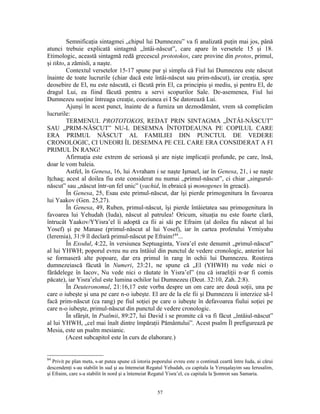 Semnificaţia sintagmei „chipul lui Dumnezeu” va fi analizată puţin mai jos, până
atunci trebuie explicată sintagmă „întâi-născut”, care apare în versetele 15 şi 18.
Etimologic, această sintagmă redă grecescul prototokos, care provine din protos, primul,
şi tikto, a zămisli, a naşte.
         Contextul versetelor 15-17 spune pur şi simplu că Fiul lui Dumnezeu este născut
înainte de toate lucrurile (chiar dacă este întâi-născut sau prim-născut), iar creaţia, spre
deosebire de El, nu este născută, ci făcută prin El, ca principiu şi mediu, şi pentru El, de
dragul Lui, ea fiind făcută pentru a servi scopurilor Sale. De-asemenea, Fiul lui
Dumnezeu susţine întreaga creaţie, coeziunea ei I Se datorează Lui.
         Ajunşi în acest punct, înainte de a furniza un deznodământ, vrem să complicăm
lucrurile:
         TERMENUL PROTOTOKOS, REDAT PRIN SINTAGMA „ÎNTÂI-NĂSCUT”
SAU „PRIM-NĂSCUT” NU-L DESEMNA ÎNTOTDEAUNA PE COPILUL CARE
ERA PRIMUL NĂSCUT AL FAMILIEI DIN PUNCTUL DE VEDERE
CRONOLOGIC, CI UNEORI ÎL DESEMNA PE CEL CARE ERA CONSIDERAT A FI
PRIMUL ÎN RANG!
         Afirmaţia este extrem de serioasă şi are nişte implicaţii profunde, pe care, însă,
doar le vom baleia.
         Astfel, în Genesa, 16, lui Avraham i se naşte Işmael, iar în Genesa, 21, i se naşte
Iţchaq; acest al doilea fiu este considerat nu numai „primul-născut”, ci chiar „singurul-
născut” sau „născut într-un fel unic” (yachid, în ebraică şi monogenes în greacă).
         În Genesa, 25, Esau este primul-născut, dar îşi pierde primogenitura în favoarea
lui Yaakov (Gen. 25,27).
         În Genesa, 49, Ruben, primul-născut, îşi pierde întâietatea sau primogenitura în
favoarea lui Yehudah (Iuda), născut al patrulea! Oricum, situaţia nu este foarte clară,
întrucât Yaakov/YYisra’el îi adoptă ca fii ai săi pe Efraim (al doilea fiu născut al lui
Yosef) şi pe Manase (primul-născut al lui Yosef), iar în cartea profetului Yrmiyahu
(Ieremia), 31:9 îl declară primul-născut pe Efraim!84...
         În Exodul, 4:22, în versiunea Septuaginta, Yisra’el este denumit „primul-născut”
al lui YHWH; poporul evreu nu era întâiul din punctul de vedere cronologic, anterior lui
se formaseră alte popoare, dar era primul în rang în ochii lui Dumnezeu. Rostirea
dumnezeiască făcută în Numeri, 23:21, ne spune că „El (YHWH) nu vede nici o
fărădelege în Iacov, Nu vede nici o răutate în Yisra’el” (nu că israeliţii n-ar fi comis
păcate), iar Yisra’elul este lumina ochilor lui Dumnezeu (Deut. 32:10, Zah. 2:8).
         În Deuteronomul, 21:16,17 este vorba despre un om care are două soţii, una pe
care o iubeşte şi una pe care n-o iubeşte. El are de la ele fii şi Dumnezeu îi interzice să-l
facă prim-născut (ca rang) pe fiul soţiei pe care o iubeşte în defavoarea fiului soţiei pe
care n-o iubeşte, primul-născut din punctul de vedere cronologic.
         În sfârşit, în Psalmii, 89:27, lui David i se promite că va fi făcut „întâiul-născut”
al lui YHWH, „cel mai înalt dintre împăraţii Pământului”. Acest psalm Îl prefigurează pe
Mesia, este un psalm mesianic.
         (Acest subcapitol este în curs de elaborare.)


84
   Privit pe plan meta, s-ar putea spune că istoria poporului evreu este o continuă ceartă între Iuda, ai cărui
descendenţi s-au stabilit în sud şi au întemeiat Regatul Yehudah, cu capitala la Yeruşalayim sau Ierusalim,
şi Efraim, care s-a stabilit în nord şi a întemeiat Regatul Yisra’el, cu capitala la Şomron sau Samaria.


                                                      57
 