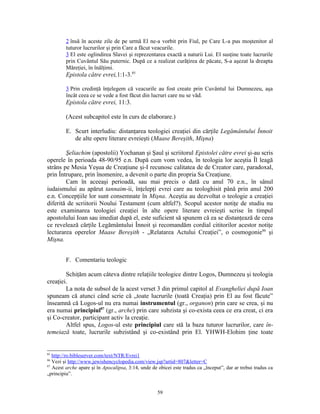 2 însă în aceste zile de pe urmă El ne-a vorbit prin Fiul, pe Care L-a pus moştenitor al
         tuturor lucrurilor şi prin Care a făcut veacurile.
         3 El este oglindirea Slavei şi reprezentarea exactă a naturii Lui. El susţine toate lucrurile
         prin Cuvântul Său puternic. După ce a realizat curăţirea de păcate, S-a aşezat la dreapta
         Măreţiei, în înălţimi.
         Epistola către evrei,1:1-3.85

         3 Prin credinţă înţelegem că veacurile au fost create prin Cuvântul lui Dumnezeu, aşa
         încât ceea ce se vede a fost făcut din lucruri care nu se văd.
         Epistola către evrei, 11:3.

         (Acest subcapitol este în curs de elaborare.)

         E. Scurt interludiu: distanţarea teologiei creaţiei din cărţile Legământului Înnoit
            de alte opere literare evreieşti (Maase Bereşith, Mişna)

        Şeliachim (apostolii) Yochanan şi Şaul şi scriitorul Epistolei către evrei şi-au scris
operele în perioada 48-90/95 e.n. După cum vom vedea, în teologia lor aceştia Îl leagă
strâns pe Mesia Yeşua de Creaţiune şi-I recunosc calitatea de de Creator care, paradoxal,
prin Întrupare, prin înomenire, a devenit o parte din propria Sa Creaţiune.
        Cam în aceeaşi perioadă, sau mai precis o dată cu anul 70 e.n., în sânul
iudaismului au apărut tannaim-ii, înţelepţi evrei care au teologhisit până prin anul 200
e.n. Concepţiile lor sunt consemnate în Mişna. Aceştia au dezvoltat o teologie a creaţiei
diferită de scriitorii Noului Testament (cum altfel?). Scopul acestor notiţe de studiu nu
este examinarea teologiei creaţiei în alte opere literare evreieşti scrise în timpul
apostolului Ioan sau imediat după el, este suficient să spunem că ea se distanţează de ceea
ce revelează cărţile Legământului Înnoit şi recomandăm cordial cititorilor acestor notiţe
lecturarea operelor Maase Bereşith - „Relatarea Actului Creaţiei”, o cosmogonie86 şi
Mişna.


         F. Comentariu teologic

        Schiţăm acum câteva dintre relaţiile teologice dintre Logos, Dumnezeu şi teologia
creaţiei.
        La nota de subsol de la acest verset 3 din primul capitol al Evangheliei după Ioan
spuneam că atunci când scrie că „toate lucrurile (toată Creaţia) prin El au fost făcute”
înseamnă că Logos-ul nu era numai instrumentul (gr., organon) prin care se crea, şi nu
era numai principiul87 (gr., arche) prin care subzista şi co-exista ceea ce era creat, ci era
şi Co-creator, participant activ la creaţie.
        Altfel spus, Logos-ul este principiul care stă la baza tuturor lucrurilor, care în-
temeiază toate, lucrurile subzistând şi co-existând prin El. YHWH-Elohim ţine toate


85
   http://ro.bibleserver.com/text/NTR/Evrei1
86
   Vezi şi http://www.jewishencyclopedia.com/view.jsp?artid=807&letter=C
87
   Acest arche apare şi în Apocalipsa, 3:14, unde de obicei este tradus ca „început”, dar ar trebui tradus ca
„principiu”.


                                                     59
 