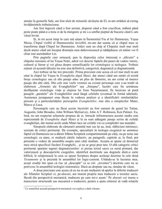 atenţie la gesturile Sale, am fost uluit de minunile săvârşite de El, m-am străduit să extrag
învăţămintele trebuincioase.
        Am fost îngrozit când a fost arestat, disperat când a fost crucificat, mâhnit până
peste poate până-n a treia zi de la răstignire şi mi s-a umflat pieptul de bucurie când L-am
văzut înviat.
        Şi, în tot acest timp în care mă uitam la Înomenitul Fiu al lui Dumnezeu, Yeşua
Mesia, Chipul vizibil al Dumnezeului invizibil, mi-am dat seama că şi chipul meu se
transforma după Chipul lui Dumnezeu. Astăzi sunt un chip al Chipului mult mai mult
decât atunci când am început drumeţia mea duhovnicească şi nădăjduiesc că mâine voi fi
chiar mai asemănător Lui.
        Prin paginile care urmează, pun la dispoziţia celor interesaţi o „tâlcuire” a
chipului mesianic al lui Yeşua Noţri, adică voi descrie faptele din punct de vedere istoric,
cultural şi literar şi voi glosa despre semnificaţiile lor cristologice şi teologice. Trebuie
reţinut că această tâlcuire nu este una definitivă, categorică, dogmatică şi dogmatizantă.
        Aici trebuie să fac trei precizări. Prima precizare este aceea că cel mai mult m-am
uitat la chipul lui Yeşua în Evanghelia după Matei, dar atunci când am simţit că există
breşe cronologice sau că alte pasaje aduc un plus de lămurire, nu am ezitat să inserez
pasaje din alte cărţi. Din cele mai vechi vremuri au existat personaje care s-au trudit să
elaboreze „Armonii ale Evangheliilor” sau „Sinopse”, lucrări care fie urmăreau
desfăşurate cronologic viaţa şi slujirea lui Iisus Nazarineanul, fie încercau să pună
pasajele „paralele” ale Evangheliilor unul lângă celelalte (eventual în formă tabelară).
Asemenea juxtapuneri erau făcute în vederea analizei şi a identificării similarităţilor
precum şi a particularităţilor pericopelor Evangheliilor, mai ales a sinopticilor Matei,
Marcu şi Luca.
        Personajele care au făcut aceste încercări au fost oameni de genul lui Tatian,
Augustin, John Broadus, John William McGarvey, John A.T. Robinson, Ken Palmer. Eu,
însă, nu am respectat schemele propuse de ei, întrucât infrastructura acestui studiu este
reprezentată de Evanghelia după Matei şi la ea sunt adăugate pasaje scrise de ceilalţi
evanghelişti, dar numai acolo unde Matei tace iar ceilalţi vin cu completări sau nuanţări.
        Sinopsele elaborate de cărturarii amintiţi mai sus îşi au, însă, slăbiciuni intrinseci,
sesizate de critici pertinenţi. De exemplu, specialiştii în teologia exegetică ne amintesc
faptul că Dumnezeu ne-a dăruit Sfânta Scriptură compartimentată pe cărţi, nu pe teme sau
cronologii; ca atare, ei studiază cărţile inductiv, pe paragrafe, capitole şi, la final, pot
prezenta o vedere de ansamblu asupra unei cărţi studiate. Aceştia ar spune că demersul
meu strică specificul fiecărei Evanghelii... şi nu ar greşi prea tare. O altă categorie critici
pertinenţi aparţine tagmei dogmaticienilor: ei preiau textul sacru ca sursă primară, dar
valorizează şi descoperirile exegeţilor, identifică doctrinele sau dogmele dintr-o carte
biblică, le relaţionează la ceea ce spune Scriptura despre aceleaşi doctrine în cele două
Testamente şi le prezintă în ansamblul lor logic-coerent. Uitându-se la lucrarea mea,
aceşti erudiţi îmi spun că risc să „descopăr” (a se citi: „inventez”) doctrine care nu se
potrivesc în ansamblul teologiei sistematice. Dacă au dreptate sau nu, rămâne de văzut.
        A doua precizare este aceea că eu nu m-am mulţumit să apelez la diferite traduceri
ale Sfintelor Scripturi ci, pe-alocuri, am inserat propria mea traducere a textului sacru.
făcută din perspectivă mesianică, traducere pe care mi-o asum.5 Pe alocuri voi insera o
transcriere structurală sau mecanică a traducerii, pentru a ajuta cititorul să vadă relaţiile
5
    Ce semnifică această perspectivă mesianică voi explica o dată viitoare.


                                                        6
 