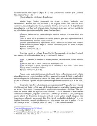lucrurile laolaltă prin Logos-ul (Apoc. 4:11) care „susţine toate lucrurile prin Cuvântul
Său puternic” (Evr. 1:3).
        (Acest subcapitol este în curs de elaborare.)

        Marian Buşoi finaliza comentariul său zicând că Fiinţa Cuvântului este
Dumnezeirea. Această frază este susţinută şi de un pasaj dintr-o altă carte din Noul
Testament, sau din Legământul Înnoit, şi anume Epistola către evrei, 1:1-3. Reproducem
pasajul pentru că el face apel şi la activitatea Creaţiunii, despre care va vorbi mai târziu
un rabin fariseu, devenit apostol al lui Mesia, Şaul sau Pavel:

         1 În trecut, Dumnezeu le-a vorbit strămoşilor noştri de multe ori şi în multe feluri, prin
         profeţi,
         2 însă în aceste zile de pe urmă El ne-a vorbit prin Fiul, pe Care L-a pus moştenitor al
         tuturor lucrurilor şi prin Care a făcut veacurile.
         3 El este oglindirea Slavei şi reprezentarea exactă a naturii Lui. El susţine toate lucrurile
         prin Cuvântul Său puternic. După ce a realizat curăţirea de păcate, S-a aşezat la dreapta
         Măreţiei, în înălţimi.
         Epistola către evrei,1:1-3.88

        În acelaşi capitol se vorbeşte despre Fiul lui Dumnezeu că este nu doar Creatorul
care va supravieţui Creaţiunii sale, dar şi că este imuabil şi etern:

         10 Şi: „Tu, Doamne, ai întemeiat la început pământul, iar cerurile sunt lucrarea mâinilor
         Tale.
         11 Ele vor pieri, dar Tu rămâi. Toate se vor învechi ca o haină.
         12 Le vei înfăşura ca pe un veşmânt şi vor fi schimbate ca pe o haină. Tu însă rămâi
         Acelaşi şi anii Tăi nu se vor sfârşi.“89
         Epistola către evrei, 1:10-12.

        Aceste pasaje au meritat inserate aici, întrucât ele nu vorbesc numai despre relaţia
dintre Dumnezeu şi Logos (care în textul Evrei apare sub termenul de Fiul), ci reafirmă şi
calitatea Logos-ului de Ipostas prin care au fost făcuţi eonii, adică veacurile şi/sau lumile,
şi care le şi susţine, fapt care ne deschide drumul spre analiza versetului 3 şi 10 din Ioan,
1.
        În versetul 3 din Evrei, 1, sintagma „reprezentare exactă”90 (gr., charakter, Strong
#5481) „exprimă faptul că Fiul ‚este atât distinct în mod personal, cât şi literalmente egal
cu Acela a Cărui esenţă El o reprezintă ca întipărire corespunzătoare’ (Liddon).” Mai sus,
când am inserat textul din Epistola către coloseni, 1:15-18, spuneam că vom analiza
semnificaţia sintagmei „chipul lui Dumnezeu”. Citându-l pe William E. Vine, vom spune
despre chipul lui Dumnezeu (character-ul Lui) că este „chiar chipul, imaginea sau
impresiunea substanţei sau esenţei Sale. Este faptul similarităţii desăvârşite” şi „este
implicat în relaţiile esenţiale din Dumnezeire; prin urmare, este unic şi perfect; ‚Cel ce
M-a văzut pe Mine, L-a văzut pe Tatăl’ (Io. 14:9)”.91 Apoi savantul continuă:

88
   http://ro.bibleserver.com/text/NTR/Evrei1
89
   1:12 Vezi Ps. 102:25-27. N. tr.
90
   Versiunea Dumitru Cornilescu îl redă la fel de corect ca şi NTR, prin termenul „întipărire”.
91
   William E. Vine, vol al II-lea, p. 247.


                                                     60
 