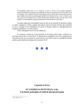 În Evanghelia după Ioan, 1:1-3, Coloseni, 1:15-17 şi Evrei, 1:2,3, funcţia specială a
             creării şi susţinerii Universului este atribuită lui Hristos sub titlurile sale de Cuvânt, Chip
             şi, respectiv, Fiu. Calitatea Sa de Creator despre care se afirmă aici nu este numai aceea a
             unui simplu instrument sau meşteşugar implicat în formarea lumii, ci cea a Aceluia „din
             Care, prin Care şi pentru Care” au fost făcute toate lucrurile şi prin care ele toate se ţin
             laolaltă. Aceasta implică aserţiunea Dumnezeirii Sale absolute şi adevărate.92

        Această creaţie prin intermediul Fiului ne face să ne amintim de doctrina creaţiei
ex nihilo: sintagma ex nihilo a apărut, într-adevăr, doar în secolul al II-lea, dar conceptul
în sine a început să fie întrebuinţat de când au început rabinii să teologhisească pe
marginea capitolelor 1 şi 2 din Genesa.
        (Acest subcapitol este în curs de elaborare.)

        În concluzie: auzind că „Toate lucrurile au fost făcute prin Logos, şi fără El n-a
fost făcut nimic din ce a fost făcut” îi determina pe ascultătorii evrei să se gândească la
versetele de mai sus, sau măcar la o parte din ele, şi în felul acesta li se pregăteau inimile
pentru marile adevăruri teologice din versetele 14-18.




                                            Y Y Y




                                          Capitolul al XI-lea

                       EVANGHELIA DUPĂ IOAN, 1:4a:
                   Cuvântul, principiu al vieţii în discursul ioanin

92
     Id., ibid., loc. cit.


                                                      61
 