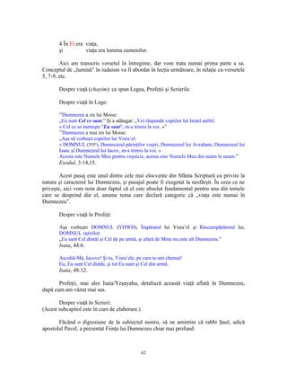 4 În El era viaţa,
       şi          viaţa era lumina oamenilor.

        Aici am transcris versetul în întregime, dar vom trata numai prima parte a sa.
Conceptul de „lumină” în iudaism va fi abordat în lecţia următoare, în relaţie cu versetele
5, 7-9, etc.

       Despre viaţă (chayim): ce spun Legea, Profeţii şi Scrierile.

       Despre viaţă în Lege:
       14
          Dumnezeu a zis lui Moise:
       „Eu sunt Cel ce sunt.” Şi a adăugat: „Vei răspunde copiilor lui Israel astfel:
       « Cel ce se numeşte "Eu sunt", m-a trimis la voi. »”
       15
          Dumnezeu a mai zis lui Moise:
       „Aşa să vorbeşti copiilor lui Yisra’el:
       « DOMNUL (‫ ,)יהוה‬Dumnezeul părinţilor voştri, Dumnezeul lui Avraham, Dumnezeul lui
       Isaac şi Dumnezeul lui Iacov, m-a trimis la voi. »
       Acesta este Numele Meu pentru veşnicie, acesta este Numele Meu din neam în neam.”
       Exodul, 3:14,15.

        Acest pasaj este unul dintre cele mai elocvente din Sfânta Scriptură cu privire la
natura şi caracterul lui Dumnezeu, şi pasajul poate fi exegetat la nesfârşit. În ceea ce ne
priveşte, aici vom nota doar faptul că el este absolut fundamental pentru una din temele
care se desprind din el, anume tema care declară categoric că „viaţa este numai în
Dumnezeu”.

       Despre viaţă în Profeţi:

       Aşa vorbeşte DOMNUL (YHWH), Împăratul lui Yisra’el şi Răscumpărătorul lui,
       DOMNUL oştirilor:
       „Eu sunt Cel dintâi şi Cel de pe urmă, şi afară de Mine nu este alt Dumnezeu.”
       Isaia, 44:6.

       Ascultă-Mă, Iacove! Şi tu, Yisra’ele, pe care te-am chemat!
       Eu, Eu sunt Cel dintâi, şi tot Eu sunt şi Cel din urmă.
       Isaia, 48:12.

       Profeţii, mai ales Isaia/Yeşayahu, detaliază această viaţă aflată în Dumnezeu,
după cum am văzut mai sus.

       Despre viaţă în Scrieri:
(Acest subcapitol este în curs de elaborare.)

       Făcând o digresiune de la subiectul nostru, să ne amintim că rabbi Şaul, adică
apostolul Pavel, a prezentat Fiinţa lui Dumnezeu chiar mai profund:



                                                62
 