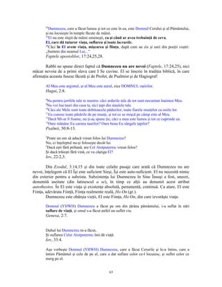 24
          Dumnezeu, care a făcut lumea şi tot ce este în ea, este Domnul Cerului şi al Pământului,
       şi nu locuieşte în temple făcute de mâini.
       25
          El nu este slujit de mâini omeneşti, ca şi când ar avea trebuinţă de ceva,
       El, care dă tuturor viaţa, suflarea şi toate lucrurile.
       28
          Căci în El avem viaţa, mişcarea şi fiinţa, după cum au zis şi unii din poeţii voştri:
       „Suntem din neamul Lui...”
       Faptele apostolilor, 17:24,25,28.

       Rabbi ne spune direct faptul că Dumnezeu nu are nevoi (Faptele, 17:24,25), nici
măcar nevoia de a primi slava care I Se cuvine. El se înscrie în tradiţia biblică, în care
afirmaţia aceasta fusese făcută şi de Profet, de Psalmist şi de Hagiograf:

       Al Meu este argintul, şi al Meu este aurul, zice DOMNUL oştirilor.
       Hagai, 2:8.
       8
        Nu pentru jertfele tale te mustru: căci arderile tale de tot sunt necurmat înaintea Mea.
       9
        Nu voi lua tauri din casa ta, nici ţapi din staulele tale.
       10
          Căci ale Mele sunt toate dobitoacele pădurilor, toate fiarele munţilor cu miile lor.
       11
          Eu cunosc toate păsările de pe munţi, şi tot ce se mişcă pe câmp este al Meu.
       12
          Dacă Mi-ar fi foame, nu ţi-aş spune ţie, căci a mea este lumea şi tot ce cuprinde ea.
       13
          Oare mănânc Eu carnea taurilor? Oare beau Eu sângele ţapilor?
       Psalmii, 50:8-13.
       2
         Poate un om să aducă vreun folos lui Dumnezeu?
       Nu; ci înţeleptul nu-şi foloseşte decât lui.
       3
         Dacă eşti fără prihană, are Cel Atotputernic vreun folos?
       Şi dacă trăieşti fără vină, ce va câştiga El?
       Iov, 22:2,3.

        Din Exodul, 3:14,15 şi din toate celalte pasaje care arată că Dumnezeu nu are
nevoi, înţelegem că El Îşi este suficient Sieşi, Îşi este auto-suficient. El nu necesită nimic
din exterior pentru a subzista. Subzistenţa lui Dumnezeu în Sine Însuşi a fost, uneori,
denumită aseitate (din latinescul a se), în timp ce alţii au denumit acest atribut
autotheotos. În El este viaţa şi existenţa absolută, pemanentă, continuă. Ca atare, El este
Fiinţa, adevărata Fiinţă, Fiinţa realmente reală, Ho On (gr.).
        Dumnezeu este obârşia vieţii, El este Fiinţa, Ho On, din care izvorăşte viaţa:

       Domnul (YHWH) Dumnezeu a făcut pe om din ţărâna pământului, i-a suflat în nări
       suflare de viaţă, şi omul s-a făcut astfel un suflet viu.
       Genesa, 2:7.


       Duhul lui Dumnezeu m-a făcut,
       Şi suflarea Celui Atotputernic îmi dă viaţă.
       Iov, 33:4.

       Aşa vorbeşte Domnul (YHWH) Dumnezeu, care a făcut Cerurile şi le-a întins, care a
       întins Pământul şi cele de pe el, care a dat suflare celor ce-l locuiesc, şi suflet celor ce
       merg pe el.


                                                63
 