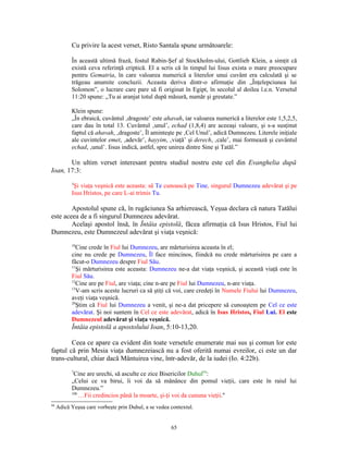 Cu privire la acest verset, Risto Santala spune următoarele:

           În această ultimă frază, fostul Rabin-Şef al Stockholm-ului, Gottlieb Klein, a simţit că
           există ceva referinţă criptică. El a scris că în timpul lui Iisus exista o mare preocupare
           pentru Gematria, în care valoarea numerică a literelor unui cuvânt era calculată şi se
           trăgeau anumite concluzii. Aceasta deriva dintr-o afirmaţie din „Înţelepciunea lui
           Solomon”, o lucrare care pare să fi originat în Egipt, în secolul al doilea î.e.n. Versetul
           11:20 spune: „Tu ai aranjat totul după măsură, număr şi greutate.”

           Klein spune:
           „În ebraică, cuvântul ‚dragoste’ este ahavah, iar valoarea numerică a literelor este 1,5,2,5,
           care dau în total 13. Cuvântul ‚unul’, echad (1,8,4) are aceeaşi valoare, şi s-a susţinut
           faptul că ahavah, ‚dragoste’, Îl aminteşte pe ‚Cel Unul’, adică Dumnezeu. Literele iniţiale
           ale cuvintelor emet, ‚adevăr’, hayyim, ‚viaţă’ şi derech, ‚cale’, mai formează şi cuvântul
           echad, ‚unul’. Iisus indică, astfel, spre unirea dintre Sine şi Tatăl.”

       Un ultim verset interesant pentru studiul nostru este cel din Evanghelia după
Ioan, 17:3:
           3
            Şi viaţa veşnică este aceasta: să Te cunoască pe Tine, singurul Dumnezeu adevărat şi pe
           Isus Hristos, pe care L-ai trimis Tu.

        Apostolul spune că, în rugăciunea Sa arhierească, Yeşua declara că natura Tatălui
este aceea de a fi singurul Dumnezeu adevărat.
        Acelaşi apostol însă, în Întâia epistolă, făcea afirmaţia că Isus Hristos, Fiul lui
Dumnezeu, este Dumnezeul adevărat şi viaţa veşnică:
           10
              Cine crede în Fiul lui Dumnezeu, are mărturisirea aceasta în el;
           cine nu crede pe Dumnezeu, Îl face mincinos, fiindcă nu crede mărturisirea pe care a
           făcut-o Dumnezeu despre Fiul Său.
           11
              Şi mărturisirea este aceasta: Dumnezeu ne-a dat viaţa veşnică, şi această viaţă este în
           Fiul Său.
           12
              Cine are pe Fiul, are viaţa; cine n-are pe Fiul lui Dumnezeu, n-are viaţa.
           13
              V-am scris aceste lucruri ca să ştiţi că voi, care credeţi în Numele Fiului lui Dumnezeu,
           aveţi viaţa veşnică.
           20
              Ştim că Fiul lui Dumnezeu a venit, şi ne-a dat pricepere să cunoaştem pe Cel ce este
           adevărat. Şi noi suntem în Cel ce este adevărat, adică în Isus Hristos, Fiul Lui. El este
           Dumnezeul adevărat şi viaţa veşnică.
           Întâia epistolă a apostolului Ioan, 5:10-13,20.

        Ceea ce apare ca evident din toate versetele enumerate mai sus şi comun lor este
faptul că prin Mesia viaţa dumnezeiască nu a fost oferită numai evreilor, ci este un dar
trans-cultural, chiar dacă Mântuirea vine, într-adevăr, de la iudei (Io. 4:22b).
           7
            Cine are urechi, să asculte ce zice Bisericilor Duhul94:
           „Celui ce va birui, îi voi da să mănânce din pomul vieţii, care este în raiul lui
           Dumnezeu.”
           10b
               …Fii credincios până la moarte, şi-ţi voi da cununa vieţii."
94
     Adică Yeşua care vorbeşte prin Duhul, a se vedea contextul.


                                                      65
 