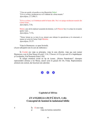 11
        Cine are urechi, să asculte ce zice Bisericilor Duhul:
       "Cel ce va birui, nicidecum nu va fi vătămat de a doua moarte."
       Apocalipsa, 2:7,10b,11.
       5
       Cel ce va birui, va fi îmbrăcat astfel în haine albe. Nu-i voi şterge nicidecum numele din
       Cartea Vieţii…
       Apocalipsa, 3:5a.

       Mielul, care stă în mijlocul scaunului de domnie, va fi Păstorul lor, îi va duce la izvoarele
       apelor vieţii…
       Apocalipsa, 7:17a.
       27
        Nimic întinat nu va intra în ea, nimeni care trăieşte în spurcăciune şi în minciună; ci
       numai cei scrişi în Cartea Vieţii Mielului.
       Apocalipsa, 21:27:

       Viaţa în Dumnezeu: ce spun Scrierile.
(Acest subcapitol este în curs de elaborare.)

         În Cuvânt era viaţa ca principiu, viaţa în sens absolut, viaţa aşa cum numai
Dumnezeu o are în Sine Însuşi (Exodul, 3:14; I Timotei, 6:13) şi pe care El o împărtăşeşte
şi Cuvântului, Fiul Înomenit (Ioan 5:26).
         În religia ortodoxă există un tip de icoane, „Hristos Pantokrator”; deasupra
reprezentării artistice a lui Mesia, uneori scrie în greacă Ho On, Fiinţa. Reprezentarea
artistică este eretică, dar înscrisul este adevărat.




                                      Y Y Y



                                   Capitolul al XII-lea

                   EVANGHELIA DUPĂ IOAN, 1:4b:
                 Conceptul de lumină în iudaismul biblic

4                      În    El era viaţă,
                       şi            viaţa era lumina oamenilor.



                                                66
 