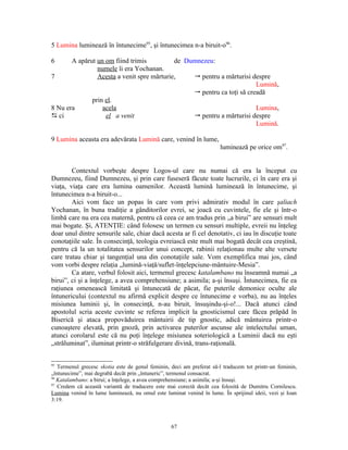 5 Lumina luminează în întunecime95, şi întunecimea n-a biruit-o96.

6      A apărut un om fiind trimis          de Dumnezeu:
                numele îi era Yochanan.
7               Acesta a venit spre mărturie,    " pentru a mărturisi despre
                                                                        Lumină,
                                                 " pentru ca toţi să creadă
              prin el.
8 Nu era          acela                                                 Lumina,
D ci               el a venit                    " pentru a mărturisi despre
                                                                        Lumină.

9 Lumina aceasta era adevărata Lumină care, venind în lume,
                                                                      luminează pe orice om97.


        Contextul vorbeşte despre Logos-ul care nu numai că era la început cu
Dumnezeu, fiind Dumnezeu, şi prin care fuseseră făcute toate lucrurile, ci în care era şi
viaţa, viaţa care era lumina oamenilor. Această lumină luminează în întunecime, şi
întunecimea n-a biruit-o...
        Aici vom face un popas în care vom privi admirativ modul în care şaliach
Yochanan, în buna tradiţie a gânditorilor evrei, se joacă cu cuvintele, fie ele şi într-o
limbă care nu era cea maternă, pentru că ceea ce am tradus prin „a birui” are sensuri mult
mai bogate. Şi, ATENŢIE: când folosesc un termen cu sensuri multiple, evreii nu înţeleg
doar unul dintre sensurile sale, chiar dacă acesta ar fi cel denotativ, ci iau în discuţie toate
conotaţiile sale. În consecinţă, teologia evreiască este mult mai bogată decât cea creştină,
pentru că la un totalitatea sensurilor unui concept, rabinii relaţionau multe alte versete
care tratau chiar şi tangenţial una din conotaţiile sale. Vom exemplifica mai jos, când
vom vorbi despre relaţia „lumină-viaţă/suflet-înţelepciune-mântuire-Mesia”.
        Ca atare, verbul folosit aici, termenul grecesc katalambano nu înseamnă numai „a
birui”, ci şi a înţelege, a avea comprehensiune; a asimila; a-şi însuşi. Întunecimea, fie ea
raţiunea omenească limitată şi întunecată de păcat, fie puterile demonice oculte ale
întunericului (contextul nu afirmă explicit despre ce întunecime e vorba), nu au înţeles
misiunea luminii şi, în consecinţă, n-au biruit, însuşindu-şi-o!... Dacă atunci când
apostolul scria aceste cuvinte se referea implicit la gnosticismul care făcea prăpăd în
Biserică şi ataca propovăduirea mântuirii de tip gnostic, adică mântuirea printr-o
cunoaştere elevată, prin gnoză, prin activarea puterilor ascunse ale intelectului uman,
atunci corolarul este că nu poţi înţelege misiunea soteriologică a Luminii dacă nu eşti
„străluminat”, iluminat printr-o străfulgerare divină, trans-raţională.


95
   Termenul grecesc skotia este de genul feminin, deci am preferat să-l traducem tot printr-un feminin,
„întunecime”, mai degrabă decât prin „întuneric”, termenul consacrat.
96
   Katalambano: a birui; a înţelege, a avea comprehensiune; a asimila; a-şi însuşi.
97
   Credem că această variantă de traducere este mai corectă decât cea folosită de Dumitru Cornilescu.
Lumina venind în lume luminează, nu omul este luminat venind în lume. În sprijinul ideii, vezi şi Ioan
3:19.



                                                  67
 