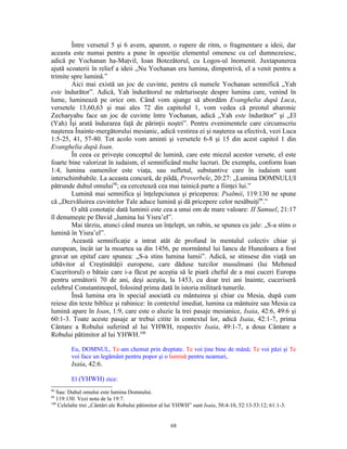Între versetul 5 şi 6 avem, aparent, o rupere de ritm, o fragmentare a ideii, dar
aceasta este numai pentru a pune în opoziţie elementul omenesc cu cel dumnezeiesc,
adică pe Yochanan ha-Maţvil, Ioan Botezătorul, cu Logos-ul înomenit. Juxtapunerea
ajută scoaterii în relief a ideii „Nu Yochanan era lumina, dimpotrivă, el a venit pentru a
trimite spre lumină.”
        Aici mai există un joc de cuvinte, pentru că numele Yochanan semnifică „Yah
este îndurător”. Adică, Yah îndurătorul ne mărturiseşte despre lumina care, venind în
lume, luminează pe orice om. Când vom ajunge să abordăm Evanghelia după Luca,
versetele 13,60,63 şi mai ales 72 din capitolul 1, vom vedea că preotul aharonic
Zecharyahu face un joc de cuvinte între Yochanan, adică „Yah este îndurător” şi „El
(Yah) Îşi arată îndurarea faţă de părinţii noştri”. Pentru evenimentele care circumscriu
naşterea Înainte-mergătorului mesianic, adică vestirea ei şi naşterea sa efectivă, vezi Luca
1:5-25, 41, 57-80. Tot acolo vom aminti şi versetele 6-8 şi 15 din acest capitol 1 din
Evanghelia după Ioan.
        În ceea ce priveşte conceptul de lumină, care este miezul acestor versete, el este
foarte bine valorizat în iudaism, el semnificând multe lucruri. De exemplu, conform Ioan
1:4, lumina oamenilor este viaţa, sau sufletul, substantive care în iudaism sunt
interschimbabile. La aceasta concură, de pildă, Proverbele, 20:27: „Lumina DOMNULUI
pătrunde duhul omului98; ea cercetează cea mai tainică parte a fiinţei lui.”
        Lumină mai semnifica şi înţelepciunea şi priceperea: Psalmii, 119:130 ne spune
că „Dezvăluirea cuvintelor Tale aduce lumină şi dă pricepere celor nesăbuiţi99.”
        O altă conotaţie dată luminii este cea a unui om de mare valoare: II Samuel, 21:17
îl denumeşte pe David „lumina lui Yisra’el”.
        Mai târziu, atunci când murea un înţelept, un rabin, se spunea cu jale: „S-a stins o
lumină în Yisra’el”.
        Această semnificaţie a intrat atât de profund în mentalul colectiv chiar şi
european, încât iar la moartea sa din 1456, pe mormântul lui Iancu de Hunedoara a fost
gravat un epitaf care spunea: „S-a stins lumina lumii”. Adică, se stinsese din viaţă un
izbăvitor al Creştinătăţii europene, care dăduse turcilor musulmani (lui Mehmed
Cuceritorul) o bătaie care i-a făcut pe aceştia să le piară cheful de a mai cuceri Europa
pentru următorii 70 de ani, deşi aceştia, la 1453, cu doar trei ani înainte, cuceriseră
celebrul Constantinopol, folosind prima dată în istoria militară tunurile.
        Însă lumina era în special asociată cu mântuirea şi chiar cu Mesia, după cum
reiese din texte biblice şi rabinice: în contextul imediat, lumina ca mântuire sau Mesia ca
lumină apare în Ioan, 1:9, care este o aluzie la trei pasaje mesianice, Isaia, 42:6, 49:6 şi
60:1-3. Toate aceste pasaje ar trebui citite în contextul lor, adică Isaia, 42:1-7, prima
Cântare a Robului suferind al lui YHWH, respectiv Isaia, 49:1-7, a doua Cântare a
Robului pătimitor al lui YHWH.100

         Eu, DOMNUL, Te-am chemat prin dreptate. Te voi ţine bine de mână; Te voi păzi şi Te
         voi face un legământ pentru popor şi o lumină pentru neamuri,
         Isaia, 42:6.

         El (YHWH) zice:
98
   Sau: Duhul omului este lumina Domnului.
99
   119:130. Vezi nota de la 19:7.
100
    Celelalte trei „Cântări ale Robului pătimitor al lui YHWH” sunt Isaia, 50:4-10, 52:13-53:12; 61:1-3.


                                                     68
 