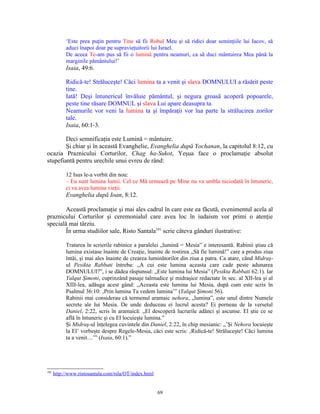 ‘Este prea puţin pentru Tine să fii Robul Meu şi să ridici doar seminţiile lui Iacov, să
           aduci înapoi doar pe supravieţuitorii lui Israel.
           De aceea Te-am pus să fii o lumină pentru neamuri, ca să duci mântuirea Mea până la
           marginile pământului!’
           Isaia, 49:6.

           Ridică-te! Străluceşte! Căci lumina ta a venit şi slava DOMNULUI a răsărit peste
           tine.
           Iată! Deşi întunericul învăluie pământul, şi negura groasă acoperă popoarele,
           peste tine răsare DOMNUL şi slava Lui apare deasupra ta.
           Neamurile vor veni la lumina ta şi împăraţii vor lua parte la strălucirea zorilor
           tale.
           Isaia, 60:1-3.

        Deci semnificaţia este Lumină = mântuire.
        Şi chiar şi în această Evanghelie, Evanghelia după Yochanan, la capitolul 8:12, cu
ocazia Praznicului Corturilor, Chag ha-Sukot, Yeşua face o proclamaţie absolut
stupefiantă pentru urechile unui evreu de rând:

           12 Isus le-a vorbit din nou:
           – Eu sunt lumina lumii. Cel ce Mă urmează pe Mine nu va umbla niciodată în întuneric,
           ci va avea lumina vieţii.
           Evanghelia după Ioan, 8:12.

        Această proclamaţie şi mai ales cadrul în care este ea făcută, evenimentul acela al
praznicului Corturilor şi ceremonialul care avea loc în iudaism vor primi o atenţie
specială mai târziu.
        În urma studiilor sale, Risto Santala101 scrie câteva gânduri ilustrative:

           Tratarea în scrierile rabinice a paralelei „lumină = Mesia” e interesantă. Rabinii ştiau că
           lumina existase înainte de Creaţie, înainte de rostirea „Să fie lumină!” care a produs ziua
           întâi, şi mai ales înainte de crearea luminătorilor din ziua a patra. Ca atare, când Midraş-
           ul Pesikta Rabbati întreba: „A cui este lumina aceasta care cade peste adunarea
           DOMNULUI?”, i se dădea răspunsul: „Este lumina lui Mesia” (Pesikta Rabbati 62:1). Iar
           Yalqut Şimoni, cuprinzând pasaje talmudice şi midraşice redactate în sec. al XII-lea şi al
           XIII-lea, adăuga acest gând: „Aceasta este lumina lui Mesia, după cum este scris în
           Psalmul 36:10: ‚Prin lumina Ta vedem lumina’” (Yalqut Şimoni 56).
           Rabinii mai considerau că termenul aramaic nehora, „lumina”, este unul dintre Numele
           secrete ale lui Mesia. De unde deduceau ei lucrul acesta? Ei porneau de la versetul
           Daniel, 2:22, scris în aramaică: „El descoperă lucrurile adânci şi ascunse. El ştie ce se
           află în întuneric şi cu El locuieşte lumina.”
           Şi Midraş-ul înţelegea cuvintele din Daniel, 2:22, în chip mesianic: „’Şi Nehora locuieşte
           la El’ vorbeşte despre Regele-Mesia, căci este scris: ‚Ridică-te! Străluceşte! Căci lumina
           ta a venit…’” (Isaia, 60:1).”




101
      http://www.ristosantala.com/rsla/OT/index.html


                                                       69
 