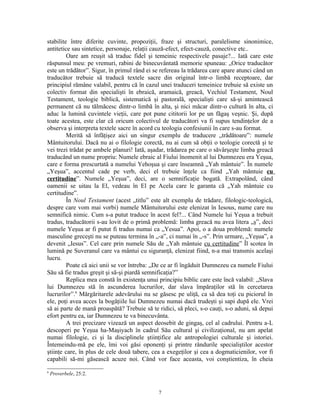 stabilite între diferite cuvinte, propoziţii, fraze şi structuri, paralelisme sinonimice,
antitetice sau sintetice, personaje, relaţii cauză-efect, efect-cauză, conective etc..
         Oare am reuşit să traduc fidel şi temeinic respectivele pasaje?... Iată care este
răspunsul meu: pe vremuri, rabini de binecuvântată memorie spuneau: „Orice traducător
este un trădător”. Sigur, în primul rând ei se refereau la trădarea care apare atunci când un
traducător trebuie să traducă textele sacre din original într-o limbă receptoare, dar
principiul rămâne valabil, pentru că în cazul unei traduceri temeinice trebuie să existe un
colectiv format din specialişti în ebraică, aramaică, greacă, Vechiul Testament, Noul
Testament, teologie biblică, sistematică şi pastorală, specialişti care să-şi amintească
permanent că nu tălmăcesc dintr-o limbă în alta, şi nici măcar dintr-o cultură în alta, ci
aduc la lumină cuvintele vieţii, care pot pune cititorii lor pe un făgaş veşnic. Şi, după
toate acestea, este clar că oricum colectivul de traducători va fi supus tendinţelor de a
observa şi interpreta textele sacre în acord cu teologia confesiunii în care s-au format.
         Merită să înfăţişez aici un singur exemplu de traducere „trădătoare”: numele
Mântuitorului. Dacă nu ai o filologie corectă, nu ai cum să obţii o teologie corectă şi te
vei trezi trădat pe ambele planuri! Iată, aşadar, trădarea pe care o săvârşeşte limba greacă
traducând un nume propriu: Numele ebraic al Fiului înomenit al lui Dumnezeu era Yeşua,
care e forma prescurtată a numelui Yehoşua şi care înseamnă „Yah mântuie”. În numele
„Yeşua”, accentul cade pe verb, deci el trebuie înţele ca fiind „Yah mântuie cu
certitudine”. Numele „Yeşua”, deci, are o semnificaţie bogată. Extrapolând, când
oamenii se uitau la El, vedeau în El pe Acela care le garanta că „Yah mântuie cu
certitudine”.
         În Noul Testament (acest „titlu” este alt exemplu de trădare, filologic-teologică,
despre care vom mai vorbi) numele Mântuitorului este elenizat în Iesous, nume care nu
semnifică nimic. Cum s-a putut traduce în acest fel?... Când Numele lui Yeşua a trebuit
tradus, traducătorii s-au lovit de o primă problemă: limba greacă nu avea litera „ş”, deci
numele Yeşua ar fi putut fi tradus numai ca „Yesua”. Apoi, o a doua problemă: numele
masculine greceşti nu se puteau termina în „-a”, ci numai în „-s”. Prin urmare, „Yeşua”, a
devenit „Iesus”. Cel care prin numele Său de „Yah mântuie cu certitudine” Îl scotea în
lumină pe Suveranul care va mântui cu siguranţă, elenizat fiind, n-a mai transmis acelaşi
lucru.
         Poate că aici unii se vor întreba: „De ce ar fi îngăduit Dumnezeu ca numele Fiului
Său să fie tradus greşit şi să-şi piardă semnificaţia?”
         Replica mea constă în existenţa unui principiu biblic care este încă valabil: „Slava
lui Dumnezeu stă în ascunderea lucrurilor, dar slava împăraţilor stă în cercetarea
lucrurilor”.6 Mărgăritarele adevărului nu se găsesc pe uliţă, ca să dea toţi cu piciorul în
ele, poţi avea acces la bogăţiile lui Dumnezeu numai dacă trudeşti şi sapi după ele. Vrei
să ai parte de mană proaspătă? Trebuie să te ridici, să pleci, s-o cauţi, s-o aduni, să depui
efort pentru ea, iar Dumnezeu te va binecuvânta.
         A trei precizare vizează un aspect deosebit de gingaş, cel al cadrului. Pentru a-L
descoperi pe Yeşua ha-Maşiyach în cadrul Său cultural şi civilizaţional, nu am apelat
numai filologie, ci şi la disciplinele ştiinţifice ale antropologiei culturale şi istoriei.
Întemeindu-mă pe ele, îmi voi găsi oponenţi şi printre rândurile specialiştilor acestor
ştiinţe care, în plus de cele două tabere, cea a exegeţilor şi cea a dogmaticienilor, vor fi
capabili să-mi găsească acuze noi. Când vor face aceasta, voi conştientiza, în cheia
6
    Proverbele, 25:2.


                                             7
 