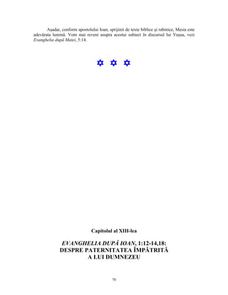 Aşadar, conform apostolului Ioan, sprijinit de texte biblice şi rabinice, Mesia este
adevărata lumină. Vom mai reveni asupra acestui subiect în discursul lui Yeşua, vezi
Evanghelia după Matei, 5:14.




                                   Y Y Y




                                Capitolul al XIII-lea

              EVANGHELIA DUPĂ IOAN, 1:12-14,18:
              DESPRE PATERNITATEA ÎMPĂTRITĂ
                      A LUI DUMNEZEU


                                            70
 