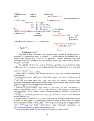 12 D Dar tuturor            celor ce               L-au primit,
adică                       celor ce                  cred în Numele Lui,
                                                                        le-a dat autoritatea să
se facă102 copii103                            ai lui Dumnezeu;
                13 care nu     din sânge104,
                        nici din voia firii105 lor,
                        nici din voia vreunui om,
D ci                           din Dumnezeu            au fost născuţi.
14 Şi Cuvântul S-a făcut trup de carne şi a locuit106 printre noi.
şi noi am privit               slava                           Lui,
                            o slavă ca a               singurului-născut107 din        Tatăl,
                                                                               plin de har
                                                                               şi de adevăr.
18 Pe Dumnezeu nimeni nu L-a văzut vreodată;
                                                        Singurul-născut108, Dumnezeu,
                                                               Cel fiind în sânul
         Tatălui109,
                                                             Acela
                               110
            L-a făcut cunoscut .
        Mai întâi de toate, semnalăm în acest pasaj un alt exemplu de paralelism ebraic,
sinonimic şi explicativ care apare în versetul 12: a primi Dabar-ul sau Cuvântul şi a te
încrede întru Numele Său. Când un om primeşte Cuvântul înseamnă că-şi pune
încrederea în Numele lui Mesia: acţiunea trecută a primirii este echivalentă cu acţiunea
prezentă a încrederii.
        Însă gândul este mai dens: şaliach Yochanan, apostolul Ioan, sugerează şi faptul
că Lumina este o persoană, într-un mod caracteristic: limba ebraică nu avea conceptul

102
    Ginomai: a deveni, a se face, a lua fiinţă.
103
     Teknon: copil, cu accentul pe faptul naşterii, fiind diferit de huios, care accentuează demnitatea şi
caracterul relaţiei.
104
    În original, termenul apare la plural, deci ar trebui tradus „sângiuri”, însă această variantă, deşi corectă,
este incomodă.
105
    Sarx: literal, acest termen trebuie tradus „carne”, unde „carne” este o sinecdocă, ea redând ca parte
omenitatea, adică totalitatea lucrurilor care alcătuiesc esenţa tuturor oamenilor, duhul, sufletul şi trupul.
Versiunea Dumitru Cornilescu îl redă prin „fire (pământească)”.
106
    Skenoo: a înălţa cortul, „a cortului”.
107
     Termenul monogenes se traduce „singur-născut”, nu „unic-născut”, cum redau unele traduceri. El
reapare în discursul ioanin în Ioan, 1:18, 3:16, 3:18 şi I Ioan, 4:9, însă, regretabil, în acele ocurenţe,
Dumitru Cornilescu a uitat să-l traducă. Pentru a fi consecvenţi în traducerea textului, noi l-am inserat şi în
versetul 18.
108
    În original, în versetul 18 apare termenul monogenes, pe care Dumitru Cornilescu a uitat să-l traducă.
Vezi discuţia de mai sus.
109
    În original apare ὁ μονογενὴς υἱός, ὁ ὢν εἰς τὸν κόλπον τοῦ πατρὸς, o expresie şocantă şi destul de greu
de tradus. S-ar putea traduce fie „Singurul-născut Dumnezeu, Cel fiind în sânul Tatălui”, fie „Singurul-
născut, Dumnezeu, Cel fiind în sânul Tatălui”. Totuşi, se pare că aici theos este în apoziţie, şi deci o
traducere curgătoare ar spune „Singurul-născut, care este Dumnezeu, Cel fiind în sânul Tatălui”. A se
vedea       şi     David     H.      Stern,     The    Jewish      New      Testament      Commentary        sau
http://noultestament.orthoblog.ro/index.php?pid=47&mid&lg=ro
110
    Exegeomai: a relata, a explica. Din acest termen provin cuvintele „a exegeta, exegeză”.


                                                       71
 