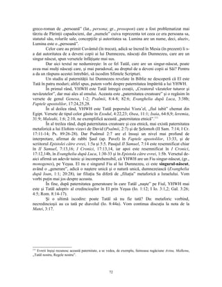 greco-roman de „persoană” (lat., persona; gr., prosopon) care a fost problematizat mai
târziu de Părinţii capadocieni, dar „numele” cuiva reprezenta tot ceea ce era persoana sa,
statutul său, rolurile sale, concepţiile şi autoritatea sa. Lumina are un nume, deci, aluziv,
Lumina este o „persoană”.
         Celor care au primit Cuvântul (în trecut), adică se încred în Mesia (în prezent) li s-
a dat autoritatea de a deveni copii ai lui Dumnezeu, născuţi din Dumnezeu, care are un
singur născut, spun versetele înfăţişate mai sus.
         Dar aici textul ne nedumireşte: în ce fel Tatăl, care are un singur-născut, poate
avea mai mulţi născuţi care, şi mai paradoxal, au dreptul de a deveni copii ai Săi? Pentru
a da un răspuns acestei întrebări, să iscodim Sfintele Scripturi.
         Un studiu al paternităţii lui Dumnezeu revelate în Biblie ne descoperă că El este
Tată în patru moduri; altfel spus, putem vorbi despre paternitatea împătrită a lui YHWH.
         În primul rând, YHWH este Tatăl întregii creaţii, „Creatorul văzutelor tuturor şi
nevăzutelor”, dar mai ales al omului. Aceasta este „paternitatea creatoare” şi o regăsim în
versete de genul Genesa, 1-2; Psalmii, 8:4-8; 82:6; Evanghelia după Luca, 3:38b;
Faptele apostolilor, 17:24,25,28.
         În al doilea rând, YHWH este Tatăl poporului Yisra’el, „fiul iubit” chemat din
Egipt. Versete de tipul celor găsite în Exodul, 4:22,23; Osea, 11:1; Isaia, 64:8,9; Ieremia,
31:9; Maleahi, 1:6; 2:10, ne exemplifică această „paternitatea etnică”.111
         În al treilea rând, după paternitatea creatoare şi cea etnică, mai există paternitatea
metaforică a lui Elohim vizavi de David (Psalmii, 2:7) şi de Şelomoh (II Sam. 7:14; I Cr.
17:11-14; Ps. 89:26-28). Dar Psalmul 2:7 are el însuşi un nivel mai profund de
interpretare, afirmat de rabbi Şaul (ap. Pavel) în Faptele apostolilor, 13:33, şi de
scriitorul Epistolei către evrei, 1:5a şi 5:5. Pasajul II Samuel, 7:14 este resemnificat chiar
în II Samuel, 7:13,16; I Cronici, 17:13,14, iar apoi este resemnificat în I Cronici,
17:12,14b, în Evanghelia după Luca, 1:30-33 şi în Epistola către evrei, 1:5b. Versetul de-
aici afirmă un adevăr tainic şi incomprehensibil, că YHWH are un Fiu singur-născut, (gr.,
monogenes), pe Yeşua. El nu e singurul Fiu al lui Dumnezeu, ci este singurul-născut,
având o „generare”, adică o naştere unică şi o natură unică, dumnezeiască (Evanghelia
după Ioan, 1:1; 20:28), iar filiaţia Sa diferă de „filiaţia” metaforică a Israelului. Vom
vorbi puţin mai jos despre aceasta.
         În fine, după paternitatea generatoare în care Tatăl „naşte” pe Fiul, YHWH mai
este şi Tatăl adoptiv al credincioşilor în El prin Yeşua (Io. 1:12; I Io. 3:1,2; Gal. 3:26;
4:5; Rom. 8:14-17).
         Şi o ultimă iscodire: poate Tatăl să nu fie tată? Da: metaforic vorbind,
necredincioşii au ca tată pe diavolul (Io. 8:44a). Vom continua discuţia la nota de la
Matei, 3:17.




111
  Evreii înşişi recunosc această paternitate, a se vedea, de exemplu, faimoasa rugăciune Avinu, Malkenu,
„Tatăl nostru, Regele nostru”.



                                                  72
 