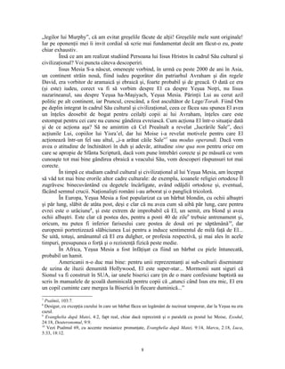 „legilor lui Murphy”, că am evitat greşelile făcute de alţii! Greşelile mele sunt originale!
Iar pe oponenţii mei îi invit cordial să scrie mai fundamentat decât am făcut-o eu, poate
chiar exhaustiv.
        Însă ce am am realizat studiind Persoana lui Iisus Hristos în cadrul Său cultural şi
civilizaţional? Voi puncta câteva descoperiri.
        Iisus Mesia S-a născut, omeneşte vorbind, în urmă cu peste 2000 de ani în Asia,
un continent străin nouă, fiind iudeu pogorâtor din patriarhul Avraham şi din regele
David, era vorbitor de aramaică şi ebraică şi, foarte probabil şi de greacă. O dată ce era
(şi este) iudeu, corect va fi să vorbim despre El ca despre Yeşua Noţri, nu Iisus
nazarineanul, sau despre Yeşua ha-Maşiyach, Yeşua Mesia. Părinţii Lui au cerut azil
politic pe alt continent, iar Pruncul, crescând, a fost ascultător de Lege/Torah. Fiind Om
pe deplin integrat în cadrul Său cultural şi civilizaţional, ceea ce făcea sau spunea El avea
un înţeles deosebit de bogat pentru ceilalţi copii ai lui Avraham, înţeles care este
estompat pentru cei care nu cunosc gândirea evreiască. Cum acţiona El într-o situaţie dată
şi de ce acţiona aşa? Să ne amintim că Cel Preaînalt a revelat „lucrările Sale”, deci
acţiunile Lui, copiilor lui Yisra’el, dar lui Moise i-a revelat motivele pentru care El
acţionează într-un fel sau altul, „i-a arătat căile Sale”7 sau modus operandi. Dacă vom
avea o atitudine de închinători în duh şi adevăr, atitudine sine qua non pentru orice om
care se apropie de Sfânta Scriptură, dacă vom pune întrebări corecte şi pe măsură ce vom
cunoaşte tot mai bine gândirea ebraică a veacului Său, vom descoperi răspunsuri tot mai
corecte.
        În timpă ce studiam cadrul cultural şi civilizaţional al lui Yeşua Mesia, am început
să văd tot mai bine erorile altor cadre culturale: de exemplu, icoanele religiei ortodoxe Îl
zugrăvesc binecuvântând cu degetele încârligate, având odăjdii ortodoxe şi, eventual,
făcând semnul crucii. Naţionalişti români i-au arborat şi o panglică tricoloră.
        În Europa, Yeşua Mesia a fost popularizat ca un bărbat blondin, cu ochii albaştri
şi păr lung, slăbit de atâta post, deşi e clar că nu avea cum să aibă păr lung, care pentru
evrei este o urâciune8, şi este extrem de improbabil că El, un semit, era blond şi avea
ochii albaştri. Este clar că postea des, pentru a posti 40 de zile9 trebuie antrenament şi,
oricum, nu putea fi inferior fariseului care postea de două ori pe săptămână10, dar
europenii portretizează slăbiciunea Lui pentru a induce sentimentul de milă faţă de El...
Se uită, totuşi, amănuntul că El era dulgher, or profesia respectivă, şi mai ales în acele
timpuri, presupunea o forţă şi o rezistenţă fizică peste medie.
        În Africa, Yeşua Mesia a fost înfăţişat ca fiind un bărbat cu piele întunecată,
probabil un hamit.
        Americanii n-o duc mai bine: pentru unii reprezentanţi ai sub-culturii diseminate
de uzina de iluzii denumită Hollywood, El este super-star... Mormonii sunt siguri că
Sionul va fi construit în SUA, iar unele biserici care ţin de o mare confesiune baptistă au
scris în manualele de şcoală duminicală pentru copii că „atunci când Isus era mic, El era
un copil cuminte care mergea la Biserică în fiecare duminică...”
7
  Psalmii, 103:7.
8
  Desigur, cu excepţia cazului în care un bărbat făcea un legământ de nazireat temporar, dar la Yeşua nu era
cazul.
9
   Evanghelia după Matei, 4:2, fapt real, chiar dacă reprezintă şi o paralelă cu postul lui Moise, Exodul,
24:18, Deuteronomul, 9:9.
10
   Vezi Psalmul 69, cu accente mesianice pronunţate, Evanghelia după Matei, 9:14, Marcu, 2:18, Luca,
5:33, 18:12.


                                                     8
 