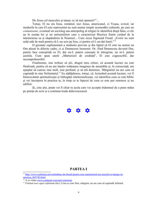 De Jesus cel musculos şi tatuat, ce să mai spunem?11...
         Totuşi, El nu era Iisus, românul, nici Jesus, americanul, ci Yeşua, evreul, iar
modurile în care El este reprezentat nu sunt numai simple acomodări culturale, pe care un
connaisseur, eventual un sociolog sau antropolog al religiei le identifică drept false, ci ele
au în esenţa lor şi un antisemitism care a caracterizat Biserica foarte curând de la
întemeierea sa şi răspândirea la Neamuri... Cum zicea Sigmund Freud: „Evreii nu sunt
urâţi atât de mult pentru că L-au ucis pe Isus, ci pentru că L-au dat lumii.”12
         O greutate suplimentară a studiului provine şi din faptul că El este nu numai un
Om plasat în diferite cadre, ci şi Dumnezeu înomenit. Or, fiind Dumnezeu devenit Om,
putem face cunoştinţă cu El, dar nu-L putem cunoaşte în întregime, nu ni-L putem
asimila. Cum spun unele „Mărturisiri de credinţă”, El este cognoscibil, dar
incomprehensibil.
         Finalmente, mai trebuie să ştii, dragul meu cititor, că această lucrare nu este
finalizată, pentru că nu am înţeles totdeauna imaginea de ansamblu şi, în consecinţă, am
aşteptat să cunosc mai mult, mai profund, şi să mă dumiresc. Mărginitul nu are cum să
cuprindă în sine Nelimitatul.13 Eu nădăjduiesc, totuşi, că, lecturând această lucrare, vei fi
binecuvântat spiritualiceşte şi îmbogăţit intelectualiceşte, vei identifica ceea ce este biblic
şi vei încorpora în practica ta, în timp ce te lepezei de ceea ce este pur omenesc şi nu
edifică.
         Şi, cine ştie, poate vei fi chiar tu acela care vei accepta îndemnul de a pune mâna
pe peniţa de scris şi a continua truda duhovnicească.




                                           Y Y Y




                                               PARTEA I
11
   http://www.realitatea.net/schimbare-de-brand-pentru-isus-mantuitorul-are-muschi-si-tatuaje-in-
america_865742.html
12
   A se vedea www.yashanet.com/anti-semitism
13
   Finitum non capax infinitum (lat.): Ceea ce este finit, mărginit, nu are cum să cuprindă infinitul.


                                                       9
 