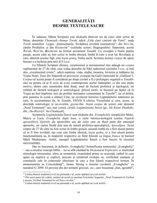 GENERALITĂŢI
                           DESPRE TEXTELE SACRE

         În iudaism, Sfânta Scriptură este alcătuită dintr-un set de cinci cărţi scrise de
Moşe, denumite Chamişah chumşe Torah, adică „Cele cinci cincimi ale Torei”, unde
Torah semnifică Legea, „Instrucţiunile, Învăţătura revelată (normativă)”; din Nevi’im,
cărţile Profeţilor; şi din K(e)tuvim15 (celelalte scrieri, Hagiografele). Împreună, aceste
Torah, Nevi’im, K(e)tuvim au format acronimul Tanakh. Cu excepţia a foarte puţine
pasaje, aceste cărţi au fost scrise în limba ebraică, limbă în care a avut loc Revelaţia şi
care, datorită acestui fapt, este leşon qodeş, limba sacră. Scrierea acestui corpus de opere
literare s-a încheiat prin anii 415 î.e.n.
         La Sfintele Scripturi ebraice, creştinismul şi mesianismul mai adaugă un corpus
suplimentar de 27 de cărţi, care redau deosebit de fidel iudaismul secolului I e.n., şi mai
ales „evenimentul cristic”, adică naşterea, viaţa, slujba, moartea, învierea şi înălţarea lui
Yeşua Noţri, Iisus din Naţereth-ul provinciei evreieşti ha-Galil (latinizată în „Galileea”).
Corpus-ul acesta poate fi considerat pe drept cuvânt a fi o prelungire organică a Tanakh-
ului nu pentru că ar fi scris de evrei contemporani acelor întâmplări, ci din mai multe
motive, dintre care enumerăm doar două, unul de factură profetică şi tipologică, iar
celălalt de factură teologică şi soteriologică: primul motiv se bazează pe faptul că în
Yeşua au fost împlinite zeci de profeţii mesianice consemnate în Tanakh16, iar al doilea,
prin punerea în scenă a ultimei Cine, ne revelează înnoirea Legământului mântuitor pe
care, în suveranitatea Sa, în Tanakh, YHVH îl oferise Yisraelului şi care, acum, se
deschide soteriologic şi ne-evreilor, goyim-ilor. Acest corpus de scrieri este denumit
„Noul Testament” sau, mai corect, cărţile Legământului Înnoit [gr., He Kaine Diatheke,
ebr., Ha-B(e)riyt17 ha-Chadaşah].
         Scripturile Legământului Înnoit sunt alcătuite din Evangheliile sinopticilor Matei,
Marcu şi Luca, Evanghelia după Ioan, o carte istorico-teologică (cartea Faptele
apostolilor), Epistole ale apostolilor sau ale celor care au făcut parte din anturajul
apostolic, iar cartea finală este una de natură profetico-apocaliptică, Apocalipsa. Acest
corpus de 27 de cărţi au fost scrise în limba greacă; această limbă nu a fost aleasă pentru
că ar fi fost revelată, aşa cum este limba ebraică, leşon qodeş, ci a fost aleasă pentru
funcţionalitatea sa, în timpurile respective ea fiind folosită ca lingua franca în bazinul
Mării Mediterane. Astfel, mesajul Legământului Înnoit a fost înscris în circuitul
universalităţii.
         Dar ce înseamnă, în definitiv, Evanghelie? Semnificaţia termenului „Evanghelie”
– sau a oricărui concept biblic – nu se află căutând în Dicţionarul Explicativ, ci analizând
etimologia termenului, sfera sa semantică, examinând prima sa ocurenţă, cadrul în care
apare ea implicit şi explicit, precum şi urmărind evoluţia sa, verificând uzanţele şi
conotaţiile sale în contextele ulterioare în care a fost folosit respectivul termen. În
monumentala sa Concordanţă18, James Strong a înseriat cuvântul „Evanghelie” cu
numărul G 2098. El provine din doi termeni greceşti, eu-, care înseamnă „bun, agreabil”,
15
   Limba ebraică modernă (ivrit) nu pronunţă e-ul, acolo apărând un şvah mobile.
16
   Din acest punct de vedere, suntem de acord cu maxima Fericitului Augustin: „Noul Testament în Vechiul
e ascuns, Vechiul Testament în cel Nou e revelat.”
17
   Limba ebraică modernă (ivrit) nu pronunţă e-ul, acolo apărând un şvah mobile.


                                                  10
 