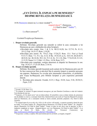 „CUVÂNTUL ÎL EXPLICA PE DUMNEZEU”
                 DESPRE REVELAŢIA DUMNEZEIASCĂ

  18 Pe Dumnezeu nimeni nu L-a văzut vreodată196;
                                           singurul născut197, Dumnezeu,
                                                   Cel fiind în sânul198 Tatălui199,
                                                  Acela
           L-a făcut cunoscut200.


        Cuvântul Îl explica pe Dumnezeu...

 I. Despre revelaţia generală.
        Definiţie: Revelaţia generală sau naturală se referă la acea cunoaştere a lui
        Dumnezeu pe care o dobândim din afara Scripturii.
        A.Revelaţia prin creaţie: Gen. 1 & 2; Is. 40:12-14,26; Iov 12:7-9; Ps. 8:1-3;
          19:1,2; Fap. 14:15-17; Rom. 1:19,20.
        B.Revelaţia prin istorie: Ps. 75:6,7; Fap. 17:26,27; Rom. 13:1. Vezi şi Exod
          9:13-17; Deut. 7:1; 9:1; Ios. 6-12; II Re. 19:35,36 cu Is. 10:5-19; 44:24-45:7;
          46:9,10; Ier. 46:14-26; 50:1-16; 51:1-4; Ez. 31:1-14; Dan. 7:7,8,23,24; 8:1-21;
          11:5-35; Naum 3:1-7; Hab. 1-2; Prov. 14:34; Rom. 9:17;
        C.Revelaţia prin conştiinţă, vestigiu deteriorat al chipului lui Dumnezeu în om:
          Fap. 14:16,17; 17:25-29; Rom. 2:14-16.
II. Despre revelaţia specială.
        Definiţie: Revelaţia specială înseamnă acele acţiuni ale lui Dumnezeu prin care El
        Se face cunoscut pe Sine şi adevărul Său în anumite timpuri şi anumitor persoane
        sau popoare. Dumnezeu S-a revelat prin intermediul miracolelor, al profeţiilor,
        prin Yeşua ha-Maşiyach, prin Sfintele Scripturi şi prin experierea personală
        directă.
        A. Revelaţia prin miracole: Exodul, 4:2-5; I Regi, 18:24; Ioan, 5:36; 20:30,31;
            Fapte, 2:22.


  196
      Exodul, 33:20; Deut. 4:12.
  197
      În original, în versetul 18 apare termenul monogenes, pe care Dumitru Cornilescu a uitat să-l traducă.
  Vezi discuţia de mai sus.
  198
      Expresia „A fi în sânul cuiva” este un idiom ebraic. El semnifică a avea o relaţie intimă, de comuniune
  sau de părtăţie cu cineva, a cunoaşte foarte bine. Înţelesul frazei este acela că Yeşua ha-Maşiach Îl cunoaşte
  intim pe Dumnezeu, are o cunoaştere intimă şi mereu actuală, prezentă, perpetuă a Sa, fiind în sânul
  Acestuia.
  199
      În original apare ὁ μονογενὴς υἱός, ὁ ὢν εἰς τὸν κόλπον τοῦ πατρὸς, o expresie şocantă şi destul de greu
  de tradus. S-ar putea traduce fie „Singurul-născut Dumnezeu, Cel fiind în sânul Tatălui”, fie „Singurul-
  născut, Dumnezeu, Cel fiind în sânul Tatălui”. Totuşi, se pare că aici theos este în apoziţie, şi deci o
  traducere curgătoare ar spune „Singurul-născut, care este Dumnezeu, Cel fiind în sânul Tatălui”. A se
  vedea       şi    David      H.     Stern,    The     Jewish       New      Testament     Commentary       sau
  http://noultestament.orthoblog.ro/index.php?pid=47&mid&lg=ro
  200
      Exegeomai: a relata, a explica. Din acest termen provin cuvintele „a exegeta, exegeză”.


                                                       100
 