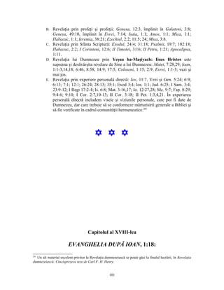 B. Revelaţia prin profeţi şi profeţii: Genesa, 12:3, împlinit în Galateni, 3:8;
            Genesa, 49:10, împlinit în Evrei, 7:14; Isaia, 1:1; Amos, 1:1; Mica, 1:1;
            Habacuc, 1:1; Ieremia, 38:21; Ezechiel, 2:2; 11:5; 24; Mica, 3:8.
         C. Revelaţia prin Sfânta Scriptură: Exodul, 24:4; 31:18; Psalmii, 19:7; 102:18;
            Habacuc, 2:2; I Corinteni, 12:6; II Timotei, 3:16; II Petru, 1:21; Apocalipsa,
            1:11.
         D. Revelaţia lui Dumnezeu prin Yeşua ha-Maşiyach: Iisus Hristos este
            suprema şi desăvârşita revelare de Sine a lui Dumnezeu: Matei, 7:28,29; Ioan,
            1:1-3,14,18; 6:46; 8:58; 14:9; 17:5; Coloseni, 1:15; 2:9; Evrei, 1:1-3; vezi şi
            mai jos.
         E. Revelaţia prin experiere personală directă: Iov, 11:7. Vezi şi Gen. 5:24; 6:9;
            6:13; 7:1; 12:1; 26:24; 28:13; 35:1; Exod 3:4; Ios. 1:1; Jud. 6:25; I Sam. 3:4;
            23:9-12; I Regi 17:2-4; Is. 6:8; Mat. 3:16,17; Io. 12:27,28; Mc. 9:7; Fap. 8:29;
            9:4-6; 9:10; I Cor. 2:7,10-13; II Cor. 3:18; II Pet. 1:3,4,21. În experierea
            personală directă includem visele şi viziunile personale, care pot fi date de
            Dumnezeu, dar care trebuie să se conformeze mărturisirii generale a Bibliei şi
            să fie verificate în cadrul comunităţii hermeneutice.201




                                          Y Y Y




                                     Capitolul al XVIII-lea

                        EVANGHELIA DUPĂ IOAN, 1:18:
201
  Un alt material excelent privitor la Revelaţia dumnezeiască se poate găsi la finalul lucrării, în Revelaţia
dumnezeiască: Cincisprezece teze de Carl F. H. Henry.


                                                    101
 