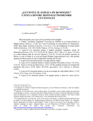 „CUVÂNTUL ÎL EXPLICA PE DUMNEZEU”
             CÂTEVA DINTRE MOTIVELE ÎNOMENIRII
                        CUVÂNTULUI

18 Pe Dumnezeu nimeni nu L-a văzut vreodată202;
                                         singurul născut203, Dumnezeu,
                                                 Cel fiind în sânul204 Tatălui205,
                                                Acela
                           206
         L-a făcut cunoscut .


        Motivele pentru care Logos-ul S-a înomenit sunt multiple:
        1. Cărţile „Vechiului Legământ” Îl revelau pe YHWH ca şi Creator-Elohim şi
Stăpân-Adonai (Genesa, 1:1,26, etc). Fiul Îl revelează în mod perfect pe Dumnezeu-
Tatăl, fiind chipul Acestuia (Coloseni, 1:15; Evrei, 1:3), dar înfăţişează şi relaţia dintre
Tatăl şi Fiul (Ioan, 1:18; 14:9; 20:28; Filipeni, 2:5-11; Coloseni, 1:15-19).
        2. Logos-ul S-a înomenit pentru a împlini profeţiile mesianice rostite de
Dumnezeu (Genesa, 3:15; 12:3; 18:18; 49:10; Numeri, 24:17; Mica, 5:2; Isaia, 7:14 etc.)
şi a arăta îndurare faţă de ne-evrei (Romani, 15:8-13). O serie de profeţii spuneau că
Mesia va veni ca Rege şi va avea un Regat (Psalmii regal-mesianici etc.), alte profeţii
spuneau că Mesia urma să vină ca Mântuitor (Jertfele din Torah).
        3. Logos-ul S-a înomenit pentru a accepta diferite slujbe.
        4. Logos-ul S-a înomenit pentru a nimici lucrările Diavolului (I Ioan, 3:8; Evrei,
2:14,15). Yeşua l-a învins pe Satan (Ioan, 12:31; 14:30), punând victoria Lui la dispoziţia
poporului Său (Luca, 19:10; Matei, 28:18-20; Apocalipsa, 12:11; Efeseni, 2; Romani,
16:20).
        5. Logos-ul S-a înomenit pentru a ne da un exemplu de viaţă sfântă (Matei, 11:29;
I Petru, 2:21; I Ioan, 2:6; II Corinteni, 3:16).
        6. Logos-ul S-a înomenit pentru a Se pregăti pentru a doua Sa venire (Evrei,
9:28).



202
    Exodul, 33:20; Deut. 4:12.
203
    În original, în versetul 18 apare termenul monogenes, pe care Dumitru Cornilescu a uitat să-l traducă.
Vezi discuţia de mai sus.
204
    Expresia „A fi în sânul cuiva” este un idiom ebraic. El semnifică a avea o relaţie intimă, de comuniune
sau de părtăţie cu cineva, a cunoaşte foarte bine. Înţelesul frazei este acela că Yeşua ha-Maşiach Îl cunoaşte
intim pe Dumnezeu, are o cunoaştere intimă şi mereu actuală, prezentă, perpetuă a Sa, fiind în sânul
Acestuia. Despre alte rostiri „A fi în sânul cuiva”, vezi comentariul de la Lecţia a IX-a.
205
    În original apare ὁ μονογενὴς υἱός, ὁ ὢν εἰς τὸν κόλπον τοῦ πατρὸς, o expresie şocantă şi destul de greu
de tradus. S-ar putea traduce fie „Singurul-născut Dumnezeu, Cel fiind în sânul Tatălui”, fie „Singurul-
născut, Dumnezeu, Cel fiind în sânul Tatălui”. Totuşi, se pare că aici theos este în apoziţie, şi deci o
traducere curgătoare ar spune „Singurul-născut, care este Dumnezeu, Cel fiind în sânul Tatălui”. A se
vedea       şi    David      H.     Stern,    The      Jewish      New      Testament      Commentary      sau
http://noultestament.orthoblog.ro/index.php?pid=47&mid&lg=ro
206
    Exegeomai: a relata, a explica. Din acest termen provin cuvintele „a exegeta, exegeză”.


                                                     102
 