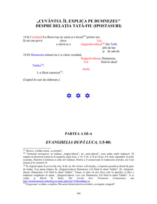 „CUVÂNTUL ÎL EXPLICA PE DUMNEZEU”
            DESPRE RELAŢIA TATĂ-FIU (IPOSTASURI)

14 Şi Cuvântul S-a făcut trup de carne şi a locuit207 printre noi.
Şi noi am privit              slava                            Lui,
                           o slavă ca a         singurului-născut208 din Tatăl,
                                                                     plin de har
                                                                     şi de adevăr.
18 Pe Dumnezeu nimeni nu L-a văzut vreodată;
                                                Singurul-născut, Dumnezeu,
                                                   Cel             fiind în sânul
        Tatălui209,
                                                 Acela
                              210
           L-a făcut cunoscut .

(Capitol în curs de elaborare.)




                                           Y Y Y




                                          PARTEA A III-A

                      EVANGHELIA DUPĂ LUCA, 1:5-80:
207
    Skenoo: a înălţa cortul, „a cortului”.
208
     Termenul monogenes se traduce „singur-născut”, nu „unic-născut”, cum redau unele traduceri. El
reapare în discursul ioanin în Evanghelia după Ioan, 1:18, 3:16, 3:18 şi I Ioan, 4:9, însă, regretabil, în acele
ocurenţe, Dumitru Cornilescu a uitat să-l traducă. Pentru a fi consecvenţi în traducerea textului, noi l-am
inserat şi în versetul 18.
209
    În original apare ὁ μονογενὴς υἱός, ὁ ὢν εἰς τὸν κόλπον τοῦ πατρὸς, o expresie şocantă şi destul de greu
de tradus. S-ar putea traduce fie „Singurul-născut Dumnezeu, Cel fiind în sânul Tatălui”, fie „Singurul-
născut, Dumnezeu, Cel fiind în sânul Tatălui”. Totuşi, se pare că aici theos este în apoziţie, şi deci o
traducere curgătoare ar spune „Singurul-născut, care este Dumnezeu, Cel fiind în sânul Tatălui”. A se
vedea       şi    David       H.     Stern,   The     Jewish     New      Testament      Commentary          sau
http://noultestament.orthoblog.ro/index.php?pid=47&mid&lg=ro
210
    Exegeomai: a relata, a explica. Din acest termen provin cuvintele „a exegeta, exegeză”.


                                                      104
 