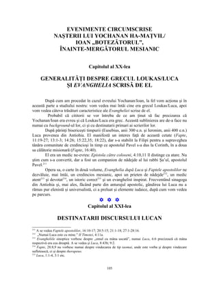 EVENIMENTE CIRCUMSCRISE
              NAŞTERII LUI YOCHANAN HA-MAŢVIL/
                    IOAN „BOTEZĂTORUL”,
               ÎNAINTE-MERGĂTORUL MESIANIC


                                     Capitolul al XX-lea

      GENERALITĂŢI DESPRE GRECUL LOUKAS/LUCA
            ŞI EVANGHELIA SCRISĂ DE EL

         După cum am procedat în cazul evreului Yochanan/Ioan, la fel vom acţiona şi în
această parte a studiului nostru: vom vedea mai întâi cine era grecul Loukas/Luca, apoi
vom vedea câteva trăsături caracteristice ale Evangheliei scrise de el.
          Probabil că cititorii se vor întreba de ce am ţinut să fac precizarea că
Yochanan/Ioan era evreu şi că Loukas/Luca era grec. Această sublinierea are de-a face nu
numai cu background-ul lor, ci şi cu destinatarii primari ai scrierilor lor.
         După părinţi bisericeşti timpurii (Eusebius, anii 300 e.n. şi Ieronim, anii 400 e.n.)
Luca provenea din Antiohia. El manifestă un interes faţă de această cetate (Fapte,
11:19-27; 13:1-3; 14:26; 15:22,35; 18:22), dar s-a stabilit la Filipi pentru a supraveghea
tânăra comunitate de credincioşi în timp ce apostolul Pavel s-a dus la Corinth, în a doua
sa călătorie misionară (Fapte, 16:40).
         El era un medic ne-evreu: Epistola către coloseni, 4:10,11 îl distinge ca atare. Nu
ştim cum s-a convertit, dar a fost un companion de nădejde al lui rabbi Şa’ul, apostolul
Pavel.211
         Opera sa, o carte în două volume, Evanghelia după Luca şi Faptele apostolilor ne
dezvăluie, mai întâi, un credincios mesianic, apoi un prieten de nădejde212, un medic
atent213 şi devotat214, un istoric corect215 şi un evanghelist inspirat. Frecventând sinagoga
din Antiohia şi, mai ales, făcând parte din anturajul apostolic, gândirea lui Luca nu a
rămas pur elenistă şi universalistă, ci a preluat şi elemente iudaice, după cum vom vedea
pe parcurs.
                                            Y Y Y
                                     Capitolul al XXI-lea

                DESTINATARII DISCURSULUI LUCAN
211
    A se vedea Faptele apostolilor, 16:10-17; 20:5-15; 21:1-18; 27:1-28:16.
212
    „Numai Luca este cu mine.” II Timotei, 4:11a.
213
    Evangheliile sinoptice vorbesc despre „omul cu mâna uscată”, numai Luca, 6:6 precizează că mâna
respectivă era cea dreaptă. A se vedea şi Luca, 8:43b; 9:2.
214
    Fapte, 28:8,9 nu vorbesc numai despre vindecarea de tip iaomai, unde este vorba şi despre vindecare
sufletească, ci şi despre therapeuo.
215
    Luca, 1:1-4, 3:1 etc.


                                                 105
 