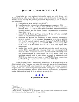 ŞI MEDIUL LOR DE PROVENIENŢĂ

        Atunci când am tratat destinatarii discursului ioanin, am vorbit despre evrei,
elenişti, barbari şi iudeo-creştini. De data aceasta primii destinatari ai Evangheliei sunt
eleniştii, sau cei proveniţi din gândirea greco-latină. Argumentele pe care le înfăţişăm
sunt următoarele:
        1. Evanghelia este scrisă unui ne-evreu, Teofil216;
        2. Luca face cercetări amănunţite şi strânge date ca un istoric elenist (1:3);
        3. genealogia omenească a lui Yeşua Mesia este trasată până la Adam, omul
             universal (Luca, 3:23-38), nu numai până la Avraham, patriarhul întemeietor
             al etniei evreieşti, aşa cum făcuse vameşul Levi/apostolul şi evanghelistul
             Matei (Mat. 1:1-17);
        4. romanul Pilat Îl declară pe Yeşua nevinovat de trei ori217, iar autorităţile
             romane nu sunt prezentate ca neprietenoase218;
        5. mântuirea prin Hristos este disponibilă în mod universal, samaritenilor
             (9:51-56; 10:30-37; 17:11-19) precum şi ne-evreilor (2:32; 3:6,38; 4:25-27;
             7:9; 10:1,47). Vameşii păcătoşi, izgoniţii, (3:12; 5:27-32; 7:37-50; 19:2-10;
             23:43) sunt primiţi împreună cu evreii (1:33; 2:10) şi oamenii respectabili
             (7:36; 11:37; 14:1). Atât săracii (1:53; 2:7; 6:20; 7:22) cât şi bogaţii pot fi
             răscumpăraţi;
        6. Aşadar, Luca acordă o atenţie specială celor slabi, iar femeile sunt printre
             aceştia: Hristos respectă femeile: Miryam şi Elişeva sunt personaje principale
             în cap. 1 şi 2 ale Evangheliei după Luca, profetesa Hanah şi discipoliţa Ioana
             sunt menţionate numai în Luca (2:36-38; 8:3; 24:10). Numai Luca a inclus
             istorisirea modului gentil în care Hristos a tratat-o pe văduva din Nain
             (7:11-18) şi a păcătoasei care L-a uns cu mir (7:36-50). Numai Luca a relatat
             parabola lui Yeşua despre văduva care a perseverat (18:1-18).219

        Având în vedere faptul că studiul nostru se focalizează nu pe operele lucane, ci pe
chipul mesianic al lui Yeşua, aşa cum poate el fi conturat în special din Evanghelia după
Matei – şi numai acolo unde textul mateian nu este suficient vom insera şi pasaje din
sinoptici şi din Ioan – momentan punem capăt tratării despre grecul Luca, credinciosul
mesianic, prietenul de nădejde, medicul atent şi devotat, istoricul corect, evanghelistul
inspirat şi a Evangheliei scrise de el. Să vedem ce scrie el, de fapt.

                                          Y Y Y
                                   Capitolul al XXII-lea



216
    Luca, 1:1.
217
    Luca, 23:4,14,22.
218
    Fapte, 13:4-12; 16:35-40; 18:12-17; 19:31.
219
    După articolul „Luke, Gospel of”, în The Holman Bible Dictionary, Trent Butler (gen. ed.), Holman
Bible Publishers, Nashville, Tennessee, USA, 1991, pp. 900-903.


                                                106
 