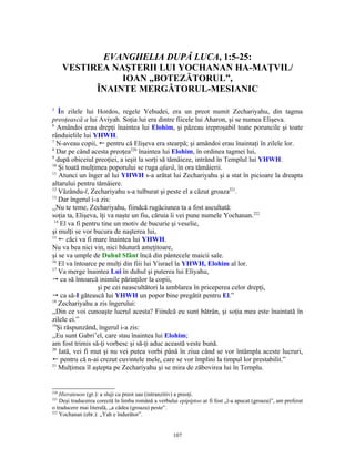 EVANGHELIA DUPĂ LUCA, 1:5-25:
      VESTIREA NAŞTERII LUI YOCHANAN HA-MAŢVIL/
                 IOAN „BOTEZĂTORUL”,
            ÎNAINTE MERGĂTORUL-MESIANIC

5
   În zilele lui Hordos, regele Yehudei, era un preot numit Zechariyahu, din tagma
preoţească a lui Aviyah. Soţia lui era dintre fiicele lui Aharon, şi se numea Elişeva.
6
   Amândoi erau drepţi înaintea lui Elohim, şi păzeau ireproşabil toate poruncile şi toate
rânduielile lui YHWH.
7
  N-aveau copii, ! pentru că Elişeva era stearpă; şi amândoi erau înaintaţi în zilele lor.
8
  Dar pe când acesta preoţea220 înaintea lui Elohim, în ordinea tagmei lui,
9
  după obiceiul preoţiei, a ieşit la sorţi să tămâieze, intrând în Templul lui YHWH.
10
    Şi toată mulţimea poporului se ruga afară, în ora tămâierii.
11
    Atunci un înger al lui YHWH s-a arătat lui Zechariyahu şi a stat în picioare la dreapta
altarului pentru tămâiere.
12
    Văzându-l, Zechariyahu s-a tulburat şi peste el a căzut groaza221.
13
    Dar îngerul i-a zis:
,,Nu te teme, Zechariyahu, fiindcă rugăciunea ta a fost ascultată:
soţia ta, Elişeva, îţi va naşte un fiu, căruia îi vei pune numele Yochanan.222
 14
     El va fi pentru tine un motiv de bucurie şi veselie,
şi mulţi se vor bucura de naşterea lui,
15
    ! căci va fi mare înaintea lui YHWH.
Nu va bea nici vin, nici băutură ameţitoare,
şi se va umple de Duhul Sfânt încă din pântecele maicii sale.
16
    El va întoarce pe mulţi din fiii lui Yisrael la YHWH, Elohim al lor.
17
    Va merge înaintea Lui în duhul şi puterea lui Eliyahu,
 ca să întoarcă inimile părinţilor la copii,
                   şi pe cei neascultători la umblarea în priceperea celor drepţi,
 ca să-I gătească lui YHWH un popor bine pregătit pentru El.”
18
    Zechariyahu a zis îngerului:
,,Din ce voi cunoaşte lucrul acesta? Fiindcă eu sunt bătrân, şi soţia mea este înaintată în
zilele ei.”
19
   Şi răspunzând, îngerul i-a zis:
,,Eu sunt Gabri’el, care stau înaintea lui Elohim;
am fost trimis să-ţi vorbesc şi să-ţi aduc această veste bună.
20
    Iată, vei fi mut şi nu vei putea vorbi până în ziua când se vor întâmpla aceste lucruri,
! pentru că n-ai crezut cuvintele mele, care se vor împlini la timpul lor prestabilit.”
21
    Mulţimea îl aştepta pe Zechariyahu şi se mira de zăbovirea lui în Templu.


220
    Hierateuoo (gr.): a sluji ca preot sau (intranzitiv) a preoţi.
221
    Deşi traducerea corectă în limba română a verbului epipiptoo ar fi fost „l-a apucat (groaza)”, am preferat
o traducere mai literală, „a cădea (groaza) peste”.
222
    Yochanan (ebr.): „Yah e îndurător”.


                                                     107
 