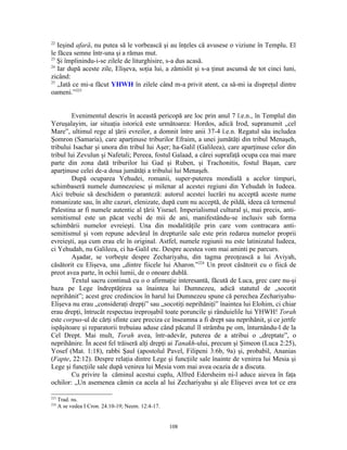 22
   Ieşind afară, nu putea să le vorbească şi au înţeles că avusese o viziune în Templu. El
le făcea semne într-una şi a rămas mut.
23
   Şi împlinindu-i-se zilele de liturghisire, s-a dus acasă.
24
   Iar după aceste zile, Elişeva, soţia lui, a zămislit şi s-a ţinut ascunsă de tot cinci luni,
zicând:
25
   „Iată ce mi-a făcut YHWH în zilele când m-a privit atent, ca să-mi ia dispreţul dintre
oameni.”223


         Evenimentul descris în această pericopă are loc prin anul 7 î.e.n., în Templul din
Yeruşalayim, iar situaţia istorică este următoarea: Hordos, adică Irod, supranumit „cel
Mare”, ultimul rege al ţării evreilor, a domnit între anii 37-4 î.e.n. Regatul său includea
Şomron (Samaria), care aparţinuse triburilor Efraim, a unei jumătăţi din tribul Menaşeh,
tribului Isachar şi unora din tribul lui Aşer; ha-Galil (Galileea), care aparţinuse celor din
tribul lui Zevulun şi Nafetali; Pereea, fostul Galaad, a cărei suprafaţă ocupa cea mai mare
parte din zona dată triburilor lui Gad şi Ruben, şi Trachonitis, fostul Başan, care
aparţinuse celei de-a doua jumătăţi a tribului lui Menaşeh.
         După ocuparea Yehudei, romanii, super-puterea mondială a acelor timpuri,
schimbaseră numele dumnezeiesc şi milenar al acestei regiuni din Yehudah în Iudeea.
Aici trebuie să deschidem o paranteză: autorul acestei lucrări nu acceptă aceste nume
romanizate sau, în alte cazuri, elenizate, după cum nu acceptă, de pildă, ideea că termenul
Palestina ar fi numele autentic al ţării Yisrael. Imperialismul cultural şi, mai precis, anti-
semitismul este un păcat vechi de mii de ani, manifestându-se inclusiv sub forma
schimbării numelor evreieşti. Una din modalităţile prin care vom contracara anti-
semitismul şi vom repune adevărul în drepturile sale este prin redarea numelor proprii
evreieşti, aşa cum erau ele în original. Astfel, numele regiunii nu este latinizatul Iudeea,
ci Yehudah, nu Galileea, ci ha-Galil etc. Despre acestea vom mai aminti pe parcurs.
         Aşadar, se vorbeşte despre Zechariyahu, din tagma preoţească a lui Aviyah,
căsătorit cu Elişeva, una „dintre fiicele lui Aharon.”224 Un preot căsătorit cu o fiică de
preot avea parte, în ochii lumii, de o onoare dublă.
         Textul sacru continuă cu o o afirmaţie interesantă, făcută de Luca, grec care nu-şi
baza pe Lege îndreptăţirea sa înaintea lui Dumnezeu, adică statutul de „socotit
neprihănit”; acest grec credincios în harul lui Dumnezeu spune că perechea Zechariyahu-
Elişeva nu erau „consideraţi drepţi” sau „socotiţi neprihăniţi” înaintea lui Elohim, ci chiar
erau drepţi, întrucât respectau ireproşabil toate poruncile şi rânduielile lui YHWH! Torah
este corpus-ul de cărţi sfinte care preciza ce înseamna a fi drept sau neprihănit, şi ce jertfe
ispăşitoare şi reparatorii trebuiau aduse când păcatul îl strâmba pe om, înturnându-l de la
Cel Drept. Mai mult, Torah avea, într-adevăr, puterea de a atribui o „dreptate”, o
neprihănire. În acest fel trăiseră alţi drepţi ai Tanakh-ului, precum şi Şimeon (Luca 2:25),
Yosef (Mat. 1:18), rabbi Şaul (apostolul Pavel, Filipeni 3:6b, 9a) şi, probabil, Ananias
(Fapte, 22:12). Despre relaţia dintre Lege şi funcţiile sale înainte de venirea lui Mesia şi
Lege şi funcţiile sale după venirea lui Mesia vom mai avea ocazia de a discuta.
         Cu privire la căminul acestui cuplu, Alfred Edersheim ni-l aduce aievea în faţa
ochilor: „Un asemenea cămin ca acela al lui Zechariyahu şi ale Elişevei avea tot ce era

223
      Trad. ns.
224
      A se vedea I Cron. 24.10-19; Neem. 12:4-17.


                                                    108
 