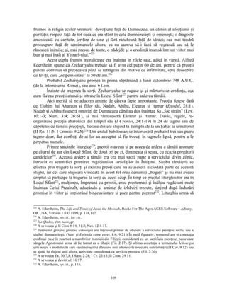 frumos în religia acelor vremuri: devoţiune faţă de Dumnezeu; un cămin al afecţiunii şi
purităţii; respect faţă de tot ceea ce era sfânt în cele dumnezeieşti şi omeneşti; o dragoste
amestecată cu caritate, jertfire de sine şi fără ranchiună faţă de săraci; cea mai tandră
preocupare faţă de sentimentele altora, ca nu cumva să-i facă să roşească sau să le
rănească inimile; şi, mai presus de toate, o nădejde şi o credinţă intensă într-un viitor mai
bun şi mai înalt al Yisrael-ului.”225
        Acest cuplu frumos moraliceşte era înaintat în zilele sale, adică în vârstă. Alfred
Edersheim spune că Zechariyahu trebuie să fi avut cel puţin 60 de ani, pentru că preoţii
puteau continua să preoţească până se retrăgeau din motive de infirmitate, spre deosebire
de leviţi, care „se pensionau” la 50 de ani.226
        Probabil Zechariyahu preoţea în prima săptămână a lunii octombrie 748 A.U.C.
(de la întemeierea Romei), sau anul 6 î.e.n.
        Înainte de tragerea la sorţi, Zechariyahu se rugase şi-şi mărturisise credinţa, aşa
cum făceau preoţii atunci şi intrase în Locul Sfânt227 pentru arderea tămâii.
        Aici merită să ne aducem aminte de câteva fapte importante. Preoţia fusese dată
de Elohim lui Aharaon şi fiilor săi, Nadab, Abihu, Eleazar şi Itamar (Exodul, 28:1).
Nadab şi Abihu fuseseră omorâţi de Dumnezeu când au dus înaintea Sa „foc străin” (Lev.
10:1-3; Num. 3:4; 26:61), şi mai rămăseseră Eleazar şi Itamar. David, regele, re-
organizase preoţia aharonică din timpul său (I Cronici, 24:1-19) în 24 de tagme sau de
căpetenii de familii preoţeşti, fiecare din ele slujind la Templu de la un Şabat la următorul
(II Re. 11:5; I Cronici 9:25).228 Din exilul babilonian se întorseseră probabil trei sau patru
tagme doar, dar confraţi de-ai lor au acceptat să fie trecuţi în tagmele lipsă, pentru a le
perpetua numele.
        Printre sarcinile liturgice229, preoţii o aveau şi pe aceea de ardere a tămâii aromate
pe altarul de aur din Locul Sfânt, de două ori pe zi, dimineaţa şi seara, cu ocazia pregătirii
candelelor230. Această ardere a tămâii era cea mai sacră parte a serviciului divin zilnic,
întrucât ea semnifica primirea rugăciunilor israeliţilor în Înălţimi. Slujba tămâierii se
efectua prin tragere la sorţi şi existau preoţi care nu avuseseră niciodată parte de această
slujbă, iar cei care slujiseră vreodată în acest fel erau denumiţi „bogaţi” şi nu mai aveau
dreptul să participe la tragerea la sorţi cu acest scop. În timp ce preotul liturghisitor era în
Locul Sfânt231, mulţimea, împreună cu preoţii, erau prosternaţi şi înălţau rugăciuni mute
înaintea Celui Preaînalt, aducându-şi aminte de izbăviri trecute, tânjind după îndurări
promise în viitor şi implorând binecuvântare şi pace pentru prezent232. Liturghia urma să


225
    A. Edersheim, The Life and Times of Jesus the Messiah, Books For The Ages AGES Software • Albany,
OR USA, Version 1.0 © 1999, p. 116,117.
226
    A. Edersheim, op.cit., loc cit..
227
    Ha-Qadoş, ebr; naos, gr.
228
    A se vedea şi II Cron 8:14; 31:2; Nee. 12:4-17.
229
    Termenul grecesc grecesc leitourgia are înţelesul primar de oficiere a serviciului preoţesc sacru, sau a
slujbei dumnezeieşti. (Vezi şi Epistola către evrei, 8:6, 9:21.) În mod figurativ, termenul are şi conotaţia
credinţei puse în practică a membrilor bisericii din Filippi, considerată ca un sacrificiu preoţesc, peste care
sângele Apostolului urma să fie turnat ca o libaţie (Fil. 2:17). Şi ultima conotaţie a termenului leitourgia
este aceea a modului în care credincioşii îşi dăruiesc unii altora cele necesare subzistenţei (II Cor. 9:12) sau
se ajută, îşi slujesc unii altora, activitate considerată ca serviciu preoţesc (Fil. 2:30).
230
    A se vedea Ex. 30:7,8; I Sam. 2:28; I Cr. 23:13; II Cron. 29:11.
231
    A se vedea şi Leviticul, 16:17.
232
    A. Edersheim, op.cit., p. 118.


                                                      109
 