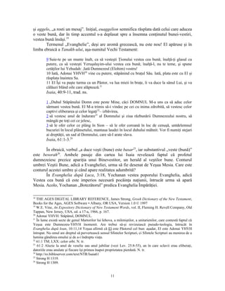 şi aggelo, „a rosti un mesaj”. Iniţial, euaggelion semnifica răsplata dată celui care aducea
o veste bună, dar în timp accentul s-a deplasat spre a însemna conţinutul bunei-vestiri,
vestea bună însăşi.19
       Termenul „Evanghelie”, deşi are aromă grecească, nu este nou! El apăruse şi în
limba ebraică a Tanakh-ului, aşa-numitul Vechi Testament:

         9 Suie-te pe un munte înalt, ca să vesteşti Ţionului vestea cea bună; înalţă-ţi glasul cu
         putere, ca să vesteşti Yeruşalayim-ului vestea cea bună; înalţă-l, nu te teme, şi spune
         cetăţilor lui Yehudah: ,Iată Dumnezeul (Elohim) vostru!
         10 Iată, Adonai YHVH20 vine cu putere, stăpânind cu braţul Său. Iată, plata este cu El şi
         răsplata înaintea Sa.
         11 El Îşi va paşte turma ca un Păstor, va lua mieii în braţe, îi va duce la sânul Lui, şi va
         călăuzi blând oile care alăptează.21
         Isaia, 40:9-11, trad. ns.

         1 „Duhul Stăpânului Domn este peste Mine, căci DOMNUL M-a uns ca să aduc celor
         sărmani vestea bună. El M-a trimis să-i vindec pe cei cu inima zdrobită, să vestesc celor
         captivi eliberarea şi celor legaţi22– izbăvirea,
         2 să vestesc anul de îndurare23 al Domnului şi ziua răzbunării Dumnezeului nostru, să
         mângâi pe toţi cei ce jelesc,
         3 să le ofer celor ce plâng în Sion – să le ofer coroană în loc de cenuşă, untdelemnul
         bucuriei în locul plânsetului, mantaua laudei în locul duhului mâhnit. Vor fi numiţi stejari
         ai dreptăţii, un sad al Domnului, care să-I arate slava.
         Isaia, 61:1-3.24

       În ebraică, verbul „a duce veşti (bune) este basar25, iar substantivul „veste (bună)”
este besorah26. Ambele pasaje din cartea lui Isaia revelează faptul că profetul
dumnezeiesc prezice apariţia unui Binevestitor, un herald al veştilor bune. Conturul
umbrei Veştii Bune, adică a Evangheliei, urma să fie desenat de Yeşua Mesia. Care este
conturul acestei umbre şi când apare realitatea adumbrită?
       În Evanghelia după Luca, 3:18, Yochanan vestea poporului Evanghelia, adică
Vestea cea bună că este imperios necesară pocăinţa naţiunii, întrucât urma să apară
Mesia. Acolo, Yochanan „Botezătorul” predica Evanghelia Împărăţiei.

18
   THE AGES DIGITAL LIBRARY REFERENCE, James Strong, Greek Dictionary of the New Testament,
Books for the Ages, AGES Software • Albany, OR USA, Version 1.0 © 1997
19
   W.E. Vine, An Expository Dictionary of New Testament Words, vol. II, Fleming H. Revell Company, Old
Tappan, New Jersey, USA, ed. a 17-a, 1966, p. 167.
20
   Adonai YHVH: Stăpânul, DOMNUL.
21
   În lume există secte de genul Martorilor lui Iehova, a mileniştilor, a unitarienilor, care contestă faptul că
Yeşua este Dumnezeu-YHVH înomenit. Are trebui să-şi revizuiască pseudo-teologia, întrucât în
Evanghelia după Ioan, 10:11,14 Yeşua afirmă că El este Păstorul cel bun: aşadar, El este Adonai YHVH
întrupat. Nu omul are dreptul să pervertească sensul Sfintelor Scripturi, ci Sfintele Scripturi au menirea de a
lumina gândirea omului şi de a-i îndrepta viaţa.
22
   61:1 TM; LXX: celor orbi. N. tr.
23
   61:2 Aluzie la anul de veselie sau anul jubiliar (vezi Lev. 25:8-55), an în care sclavii erau eliberaţi,
datoriile erau anulate şi fiecare îşi primea înapoi proprietatea pierdută. N. tr.
24
   http://ro.bibleserver.com/text/NTR/Isaia61
25
   Strong H 1319.
26
   Strong H 1309.


                                                      11
 