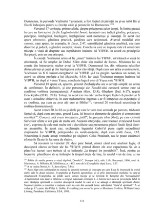 Dumnezeu, în perioada Vechiului Testament, a fost faptul că părinţii nu şi-au iubit fiii şi
fiicele îndeajuns pentru a-i învăţa căile şi poruncile lui Dumnezeu.”234
         Versetul 17 vorbeşte, printre altele, despre priceperea celor drepţi. În limba greacă
în care au fost scrise cărţile Legământului Înnoit, termenii care indică gândire, pricepere,
percepţie, inteligenţă, înţelegere, înţelepciune sunt numeroşi şi nuanţaţi. În acest caz
apare phronesis, gândirea practică, gândirea care acţionează. Aversul medaliei este
sunesis, care apare, de exemplu, în Luca, 2:47, semnificând gândirea analitică, cea care
discerne şi judecă, o gândire ascuţită, vioaie. Concluzia care se impune este că omul care
trăieşte o viaţă de dreptate sau neprihănire înaintea lui YHWH, în acord cu principiile
Scripturii, este un om priceput.
         În esenţă: Yochanan urma să fie „mare” înaintea lui YHWH, să trăiască o viaţă de
abstinenţă, să fie umplut de Duhul Sfânt chiar din stadiul de foetus. Misiunea lui va
consta din întoarcerea multor evrei la YHWH, Dumnezeul lor, din refacerea relaţiilor
dintre părinţi şi copii şi din înţelepţirea celor răzvrătiţi. După cum vor arăta evenimentele,
Yochanan va fi fi înainte-mergătorul lui YHWH şi-I va pregăti Acestuia un norod, în
acord cu ultima profeţie a lui Maleakhi, 4:5,6. Iar dacă Yochanan mergea înaintea lui
YHWH, iar după el venea Yeşua, concluzia logică este că Yeşua este YHWH.
         Versetul 18 spune că, aparent, preotul Zechariyahu are o cerinţă simplă: un semn
de confirmare. În definitiv, şi alte personaje ale Tanakh-ului ceruseră semne care să
confirme vorbirea dumnezeiască: Avraham (Gen. 15:8), Ghedeon (Jud. 6:17), regele
Hezekiyahu (II Re. 20:8). Totuşi, în acest caz nu este vorba despre faptul că preotul ar fi
avut o atitudine obiectivă, în care nedumerirea ingenuă s-ar fi întreţesut cu expectaţia şi
cu credinţa, aşa cum au avut alţi eroi ai Bibliei235; versetul 20 revelează necredinţa în
rostirea dumnezeiască.
         Acest verset 20, la fel ca şi altele pe care le vom mai semnala pe parcurs, trădează
faptul că, după cum am spus, grecul Luca, îşi însuşise elemente de gândire şi comunicare
semitică236. Concret, aici avem interjecţia „iată!”, în greceşte idou (ἰδού), pe care cititorii
Scrierilor sfinte o vor găsi de multe ori. Această interjecţie, care traduce evreiescul hineh
(‫ ,)הנה‬exprima de cele mai multe ori o dezvăluire sau prezentarea piesei finale lipsă dintr-
un ansamblu. În acest caz, exclamaţia îngerului Gabri’el pune capăt necredinţei
slujitorului lui YHWH, pedepsind-o cu surdo-muţenie, după cum arată Luca, 1:62.
Necredinţa îi poate amuţi vremelnic pe slujitorii Celui Preaînalt, sau le poate zădărnici
eforturile făcute în lucrarea de slujire.
         Să revenim la versetul 20: deşi pare banal, atunci când este analizat logic, el
descoperă câteva atribute ale lui YHWH: primul dintre ele este capacitatea Sa de a
planifica lucruri care trebuie să se întâmple „la timpul lor prestabilit”. Însă, pentru ca
lucrurile planificate să se întâmple la timpul decis de tine, în modul vrut de tine, şi nu
234
    Biblia de studiu pentru o viaţă deplină, Donald C. Stamps (ed.), edit. Life, Bucureşti, 1996, trad. A.
Marinescu, A. Mihalea, R. Mihăilescu, p. 1403, nota de la Evanghelia după Luca, 1:17.
235
    A se vedea Daniel, 8:15, Apocalipsa, 7:14a.
236
    Acest fapt este substanţiat nu numai de anumiţi termeni şi concepte pe care Luca le inserează în textul
cărţii sale în două volume, Evanghelia şi Faptele apostolilor, ci şi prin intermediul modului în care-şi
structurează Evanghelia, de pildă: acest volum începe şi se termină în Templul din Yeruşalayim!
„Creştinismul este doar o extensie a religiei naţionale evreieşti. (...) Istoria lui Luca ne povesteşte felul în
care rămăşiţa spirituală a evreilor descoperă modul în care ei i se adaugă o rămăşiţă spirituală dintre
Neamuri pentru a constitui o naţiune care nu este din această lume, adevăratul Yisra’el spiritual.” A se
vedea p. 17 ş.urm. din Pillip E. Goble, Everything you neeed to grow a Messianic Yeshiva, William Carey
Library, Pasadena, California, USA, 1981.


                                                      111
 