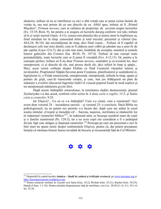 aleatoriu, trebuie să nu se interfereze cu nici o altă voinţă care ar putea exista înainte de
voinţa ta, sau mai presus de ea sau dincolo de ea. Altfel spus, trebuie să fi „Primul
Mişcător”, Primum movens, care ai calitatea de proprietar, de suveran asupra lucrurilor
(Ex. 33:19, Rom. 9). Iar pentru a te asigura că lucrurile decurg conform voii tale, trebuie
să le şi susţii mersul (Apoc. 4:11), consecvent planului tău şi mereu atent la împlinirea sa,
fiind simultan lor în timp, cunoscând intim şi total trecutul, prezentul şi viitorul (Isa.
44:6,24; 46:10), dar necondiţionat de timp, deci fiind veşnic... Trebuie să fi capabil să
declanşezi cele mai mici detalii, cum ar fi căderea unei vrăbii pe pământ sau a unui fir de
păr capilar (Luca 12:6,7), dar şi cele mai mari, hotărând, de exemplu, numărul şi numele
tuturor galaxiilor din Cosmos (Isa. 40:26; Ps. 147:4). Trebuie să mai cunoşti toate
potenţialităţile, toate lucrurile care ar fi putut fi vreodată (Evr. 4:12,13). Or, pentru a le
cunoaşte perfect, trebuie să fi nu doar Primum movens, susţinător şi co-existent lor, deci
omniprezent, ci şi dincolo de ele, mai presus decât ele, deci infinit în timp şi spaţiu...
Deci, acest verset vorbeşte despre Elohim ca fiind Creatorul văzutelor tuturor şi
nevăzutelor, Proprietarul Stăpân-Suveran peste Creaţiune, planificatorul şi susţinătorul ei,
îngrijitorul ei, o Fiinţă omniscientă, omniprezentă, omnipotentă, infinită în timp, spaţiu şi
purtare de grijă, care-Şi transcende creaţia, şi care, mai jos înfăţişează un plan de
mântuire a evreilor (discursul îngerului Gabri’el vizează poporul Israel în mod explicit şi
nu menţionează mântuirea goyim-ilor).
          După aceste întâmplări miraculoase, la terminarea slujbei dumnezeieşti, preotul
Zechariyahu s-a dus acasă, conform celor scrise în A doua carte a regilor, 11:5, şi Întâia
carte a cronicilor, 9:25.
          Iar Elişeva?... Cu ea ce s-a întâmplat? Cum s-a simţit, cum a reacţionat? Aici
avem doar versetul 24 – ascunderea sarcinii – şi versetul 25: o concluzie. Dacă Biblia nu
psihologizează, nu ne putem noi permite s-o facem dar, după cum am arătat în eseul
nostru intitulat „Creşteţi şi înmulţiţi-vă! – Sarcina, naşterea, sterilitatea şi rânduielile lor
în iudaismul vremurilor biblice”237, în iudaismul antic se încuraja numărul mare de copii
şi o familie numeroasă (Ps. 128:3), iar a nu avea copii era considerat a fi o pedeapsă
divină, fapt care atrăgea şi dispreţul oamenilor.238 Pericopa pe care am prezentat-o aici în
linii mari nu spune nimic despre sentimentele Elişevei, pentru că, dar putem presupune
liniştiţi că sărmana femeie fusese invadată de bucurie şi recunoştinţă faţă de Cel Milostiv.




                                           Y Y Y


237
    Disponibil în cadrul lucrării Judaica – Studii de cultură şi civilizaţie evreiască, pe www.mesianic.org şi
http://messianicrestorer.wordpress.com
238
    Pentru miracole similare în Tanakh vezi Sarai (Gen. 16:2), Rivkah (Gen. 25:21); Rachel (Gen. 30:23);
Hanah (I Sam. 1:1-18). Pentru atitudini dispreţuitoare faţă de sterilitate, vezi Lev. 20:20,21; Is. 4:1; 54:1-4;
Ier. 22:30.


                                                      112
 