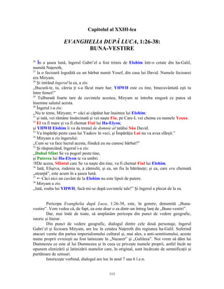 Capitolul al XXIII-lea

                  EVANGHELIA DUPĂ LUCA, 1:26-38:
                        BUNA-VESTIRE

26
   În a şasea lună, îngerul Gabri’el a fost trimis de Elohim într-o cetate din ha-Galil,
numită Naţereth,
27
   la o fecioară logodită cu un bărbat numit Yosef, din casa lui David. Numele fecioarei
era Miryam.
28
   Şi intrând îngerul la ea, a zis:
,,Bucură-te, tu, căreia ţi s-a făcut mare har; YHWH este cu tine, binecuvântată eşti tu
între femei!”
29
    Tulburată foarte tare de cuvintele acestea, Miryam se întreba singură ce putea să
însemne salutul acesta.
30
   Îngerul i-a zis:
,,Nu te teme, Miryam; ! căci ai căpătat har înaintea lui Elohim:
31
   şi iată, vei rămâne însărcinată şi vei naşte Fiu, pe Care-L vei chema cu numele Yeşua.
32
   El va fi mare şi va fi chemat Fiul lui Ha-Elyon;
şi YHWH Elohim îi va da tronul de domnie al tatălui Său David.
33
   Va împărăţi peste casa lui Yaakov în veci, şi Împărăţia Lui nu va avea sfârşit.”
34
   Miryam a zis îngerului:
,,Cum se va face lucrul acesta, fiindcă eu nu cunosc bărbat?”
35
   Şi răspunzând, îngerul i-a zis:
,,Duhul Sfânt Se va pogorî peste tine,
şi Puterea lui Ha-Elyon te va umbri.
De aceea, Sfântul care Se va naşte din tine, va fi chemat Fiul lui Elohim.
36
   Iată, Elişeva, rudenia ta, a zămislit, şi ea, un fiu la bătrâneţe; şi ea, care era chemată
„stearpă”, este acum în a şasea lună.
37
   ! Căci nici un cuvânt de la Elohim nu este lipsit de putere.
38
   Miryam a zis:
,,Iată, roaba lui YHWH; facă-mi-se după cuvintele tale!” Şi îngerul a plecat de la ea.


         Pericopa Evanghelia după Luca, 1:26-38, este, în genere, denumită „Buna-
vestire”. Vom vedea că, de fapt, ea este doar o za dintr-un întreg lanţ de „Bune-vestiri”.
         Dar, mai întâi de toate, să amplasăm pericopa din punct de vedere geografic,
istoric şi literar.
         Din punct de vedere geografic, dialogul dintre cele două personaje, îngerul
Gabri’el şi fecioara Miryam, are loc în cetatea Naţereth din regiunea ha-Galil. Suferind
atacuri venite din partea imperialismului cultural şi, mai ales, a anti-semitismului, aceste
nume proprii evreieşti au fost latinizate în „Nazaret” şi „Galileea”. Noi vrem să dăm lui
Dumnezeu ce este al lui Dumnezeu şi în ceea ce priveşte numele proprii, astfel încât ne
opunem elenizării şi latinizării numelor care, în original, sunt încărcate de semnificaţii şi
purtătoare de sensuri.
         Istoriceşte vorbind, dialogul are loc în anul 7 sau 6 î.e.n.


                                            113
 