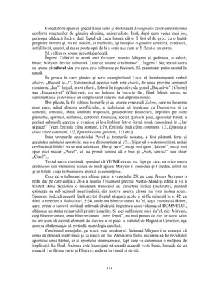 Cercetătorii spun că grecul Luca scrie şi destinează Evanghelia celor care raţionau
conform structurilor de gândire eleniste, universaliste. Însă, după cum vedea mai jos,
pericopa trădează încă o dată faptul că Luca însuşi, cât o fi fost el de grec, cu o înaltă
pregătire literară şi, nu ne îndoim, şi medicală, îşi însuşise o gândire semitică, evreiască,
astfel încât, uneori, el nu se poate opri de la a scrie aşa cum ar fi făcut-o un evreu.
         Să vedem ce spune această pericopă.
         Îngerul Gabri’el se arată unei fecioare, numită Miryam şi, politicos, o salută;
brusc, Miryam devine tulburată. Oare ce anume o tulburase?... Îngerul? Nu; textul sacru
ne spune că salutul său era ceea ce o tulburase pe fecioară. Să examinăm puţin salutul în
cauză.
         În greaca în care gândea şi scria evanghelistul Luca, el întrebuinţează verbul
chaire, „Bucură-te...!”. Substantivul acestui verb este charis, de unde provine termenul
românesc „har”. Iniţial, acest charis, folosit în imperative de genul „Bucură-te” (Chaire)
sau „Bucuraţi-vă” (Chairete), era un îndemn la bucurie dar, fiind folosit intens, se
demonetizase şi devenise un simplu salut care nu mai exprima nimic.
         Din păcate, la fel stăteau lucrurile şi cu urarea evreiască Şalom, care nu însemna
doar pace, adică absenţa conflictului, a războiului, ci împăcare cu Dumnezeu şi cu
semenii, armonie, tihnă, sănătate trupească, prosperitate financiară, împlinire pe toate
planurile, spiritual, sufletesc, corporal, financiar, social. Şaliach Şaul, apostolul Pavel, a
preluat saluturile grecesc şi evreiesc şi le-a îmbinat într-o formă nouă, canonizată în „Har
şi pace!” (Vezi Epistola către romani, 1:7b, Epistola întâi către corinteni, 1:3, Epistola a
doua către corinteni, 1:2, Epistola către galateni, 1:3 etc.)
         Între vremurile apostolului Pavel şi timpurile noastre, a fost păstrată forţa şi
greutatea salutului apostolic, sau s-a demonetizat şi el?... Sigur că s-a demonetizat, astăzi
credincioşii biblici nu se mai salută cu „Har şi pace”, nu-şi mai spun „Şalom!”, nu-şi mai
spun nici măcar „Pace!”, că au primit lumina că e bun şi „Noh, servus!” sau chiar
„Ciao!”...
         Textul sacru continuă, spunând că YHWH era cu ea, fapt pe care, ca orice evreu
credincios din vremurile acelea de mult apuse, Miryam îl cunoştea şi-l credea, altfel nu
şi-ar fi trăit viaţa în frumuseţe morală şi cuminţenie.
         Ceea ce o tulburase era ultima parte a versetului 28, pe care Textus Receptus o
redă, dar pe care ediţia a 26-a a Noului Testament grecesc Nestle-Aland şi ediţia a 3-a a
United Bible Societies o inserează transcrisă cu caractere italice (înclinate), punând
existenţa sa sub semnul incertitudinii, din motive asupra cărora nu vom insista acum.
Spunem, însă, că această frază are tot dreptul să apară acolo şi să fie reiterată în v. 42, ea
fiind o repetare a Judecători, 5:24, unde era binecuvântată Ya’el, soţia chenitului Heber,
care, printr-o ispravă militară măreaţă săvârşită împotriva unui vrăjmaş al DOMNULUI,
obţinuse un statut remarcabil printre israelite. Şi aici subliniem: nici Ya’el, nici Miryam,
deşi binecuvântate, erau binecuvântate „între femei”, nu mai presus de ele, or acest salut
nu are cum să devină element de elevare a ei până la statutul de Regină a Cerurilor, aşa
cum se obrăzniceşte să pretindă mariologia catolică.
         Conţinutul mesajului, pe scurt, este următorul: fecioarei Miryam i se vesteşte că
urma să rămână însărcinată şi să nască un fiu. Zămislirea fiului nu urma să fie rezultatul
aportului unui bărbat, ci al aportului dumnezeiesc, fapt care va determina o mulţime de
implicaţii. La final, fecioara este încurajată să creadă această veste bună, întrucât de un
miracol i se făcuse parte şi Elişevei, ruda sa în vârstă şi sterilă.



                                             114
 